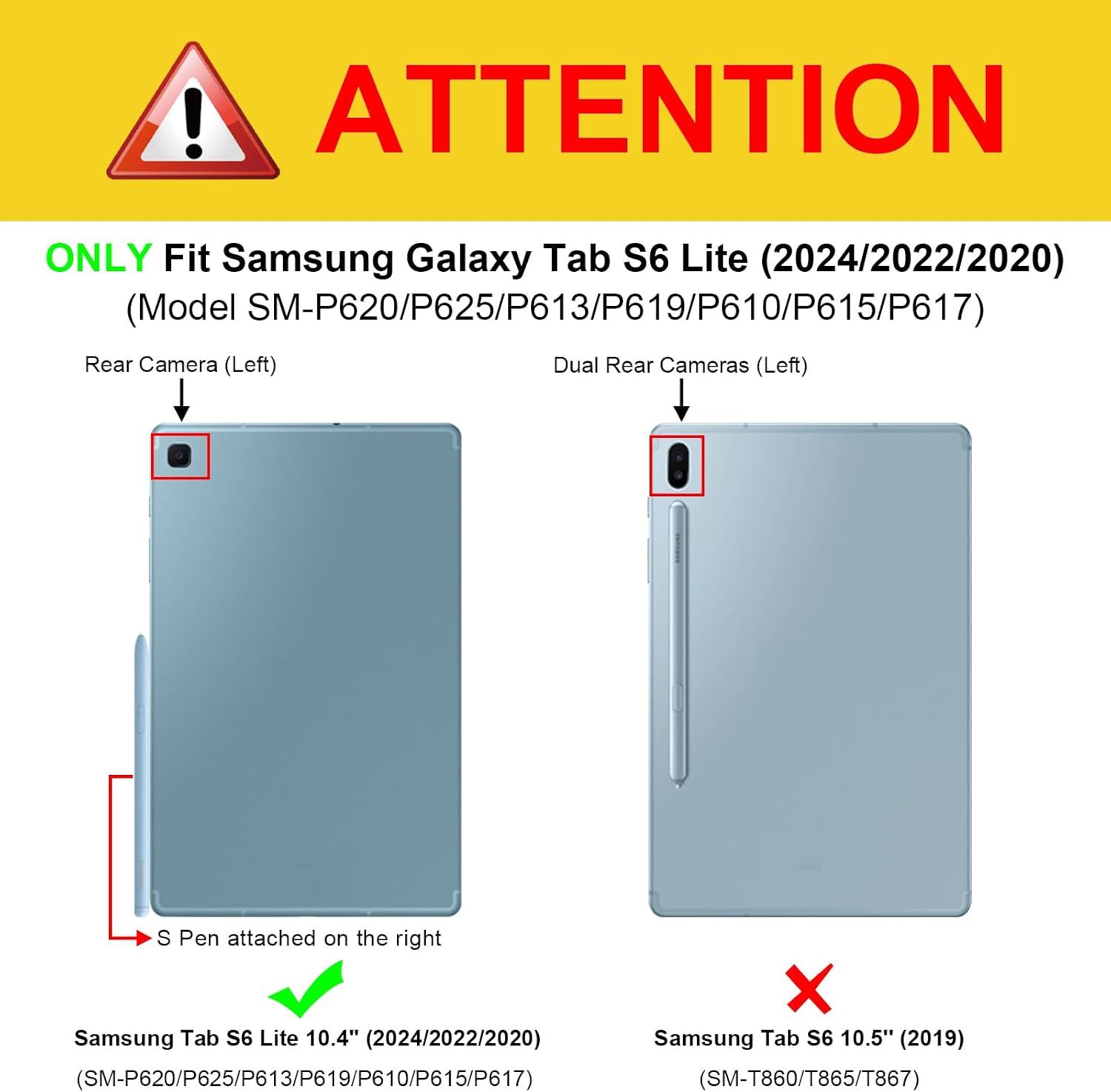 ! ATTENTION  
ONLY Fit Samsung Galaxy Tab S6 Lite (2024/2022/2020) (Model SM-P620/P625/P613/P619/P610/P615/P617)  
Rear Camera (Left)  
Dual Rear Cameras (Left)  
S Pen attached on the right  
Samsung Tab S6 Lite 10.4" (2024/2022/2020)  
Samsung Tab S6 10.5" (2019) (SM-T860/T865/T867)