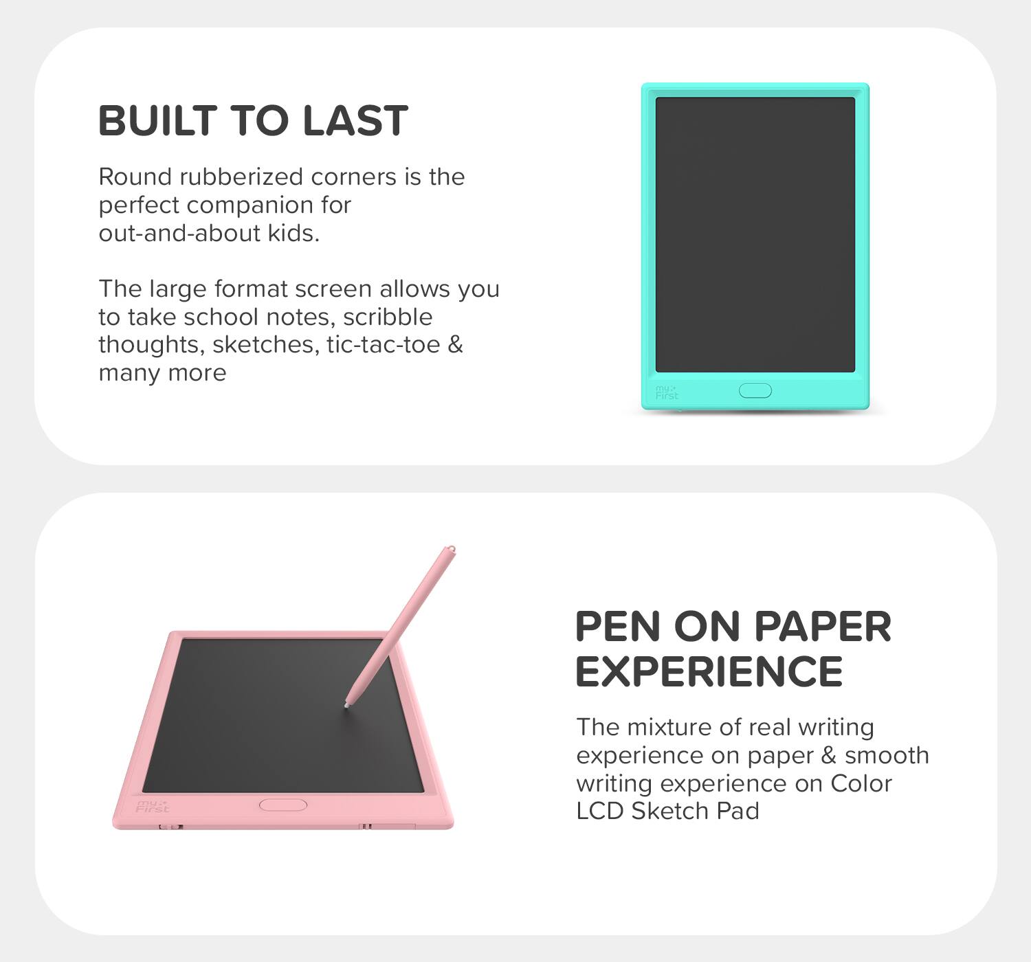**BUILT TO LAST**

Round rubberized corners is the perfect companion for out-and-about kids.

The large format screen allows you to take school notes, scribble thoughts, sketches, tic-tac-toe & many more.

**PEN ON PAPER EXPERIENCE**

The mixture of real writing experience on paper & smooth writing experience on Color LCD Sketch Pad
