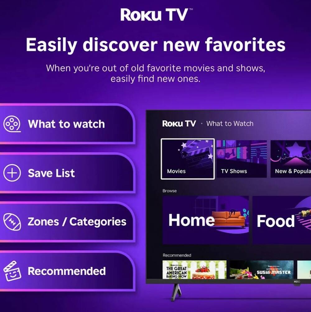Roku TV  
Easily discover new favorites  
When you're out of old favorite movies and shows, easily find new ones.  

What to watch  
Save List  
Zones / Categories  
Recommended  

Roku TV • What to Watch  
Movies  
TV Shows  
New & Popular  

Home  
Food  

Recommended  
THE GREAT AMERICAN BAKING SHOW  
SUSHI MASTER