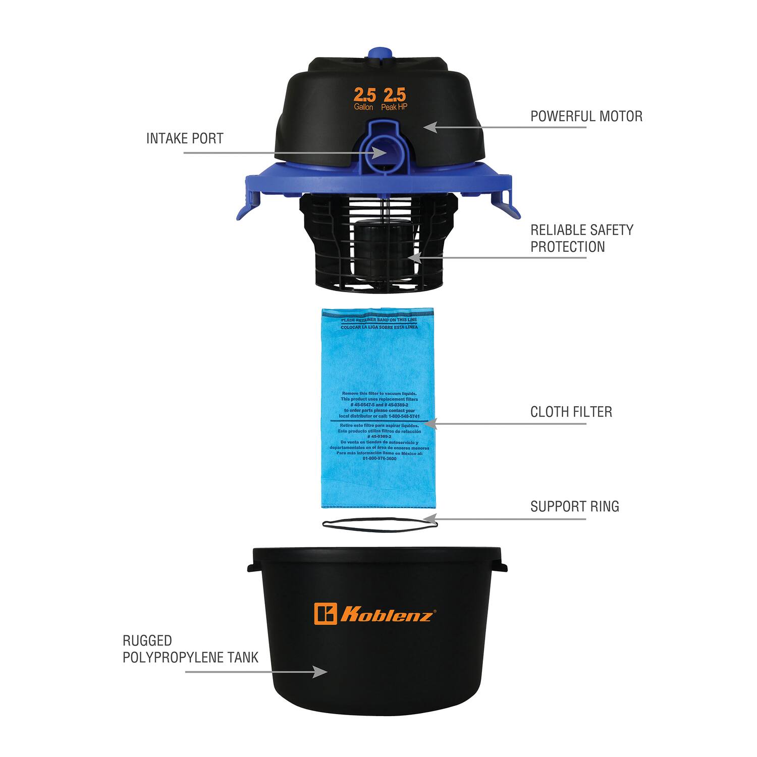 INTAKE PORT  
2.5 Gallon  
POWERFUL MOTOR  
2.5 Peak HP  
RELIABLE SAFETY PROTECTION  
CLOTH FILTER  
SUPPORT RING  
RUGGED POLYPROPYLENE TANK  
Koblenz