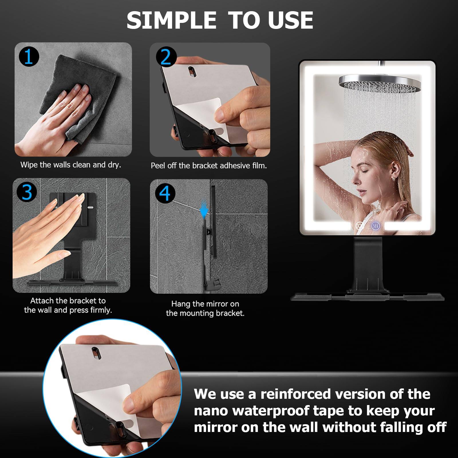 SIMPLE TO USE

1. Wipe the walls clean and dry.
2. Peel off the bracket adhesive film.
3. Attach the bracket to the wall and press firmly.
4. Hang the mirror on the mounting bracket.

We use a reinforced version of the nano waterproof tape to keep your mirror on the wall without falling off.