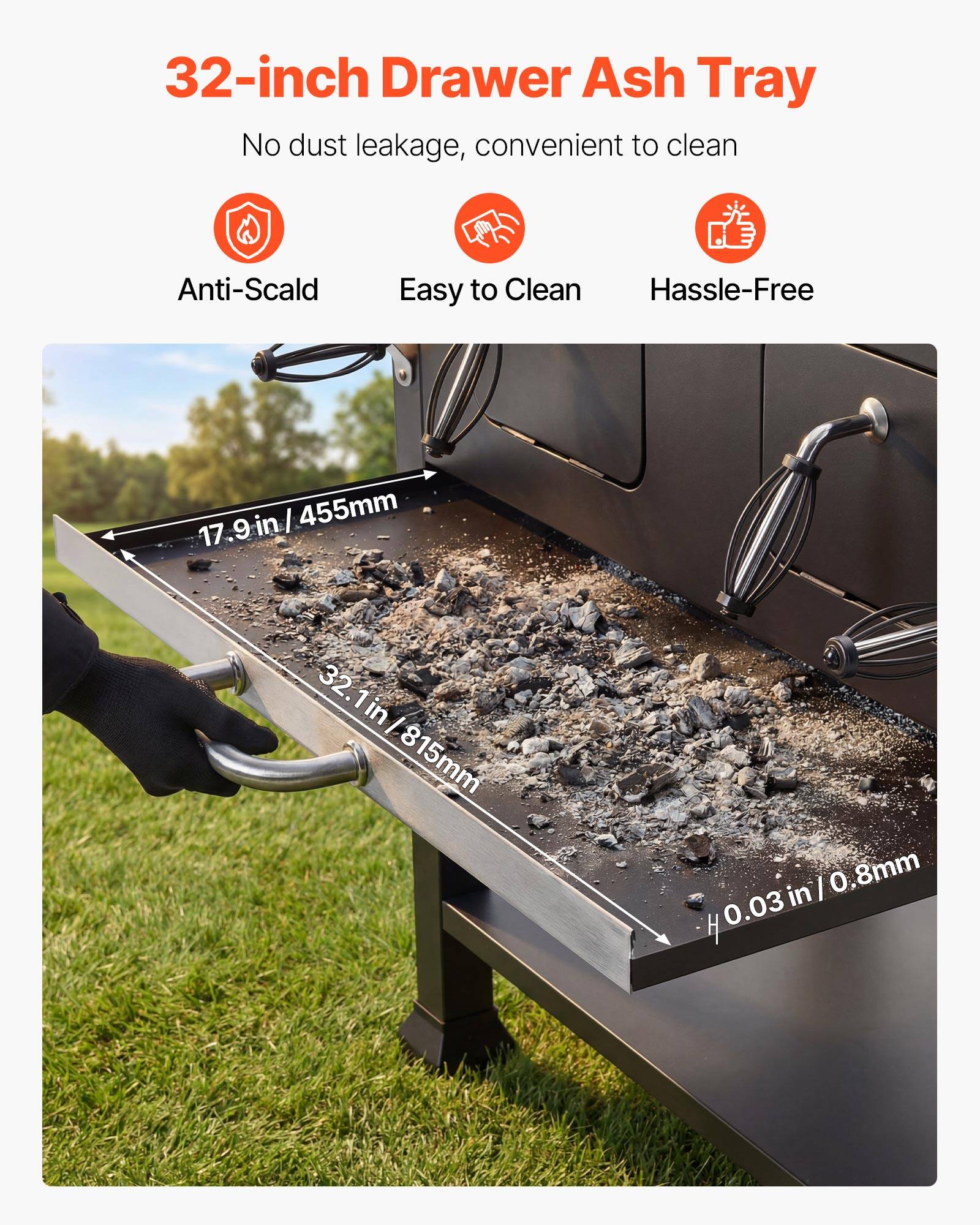 32-inch Drawer Ash Tray  
No dust leakage, convenient to clean  

Anti-Scald  
Easy to Clean  
Hassle-Free  

17.9 in / 455mm  
32.1 in / 815mm  
0.03 in / 0.8mm