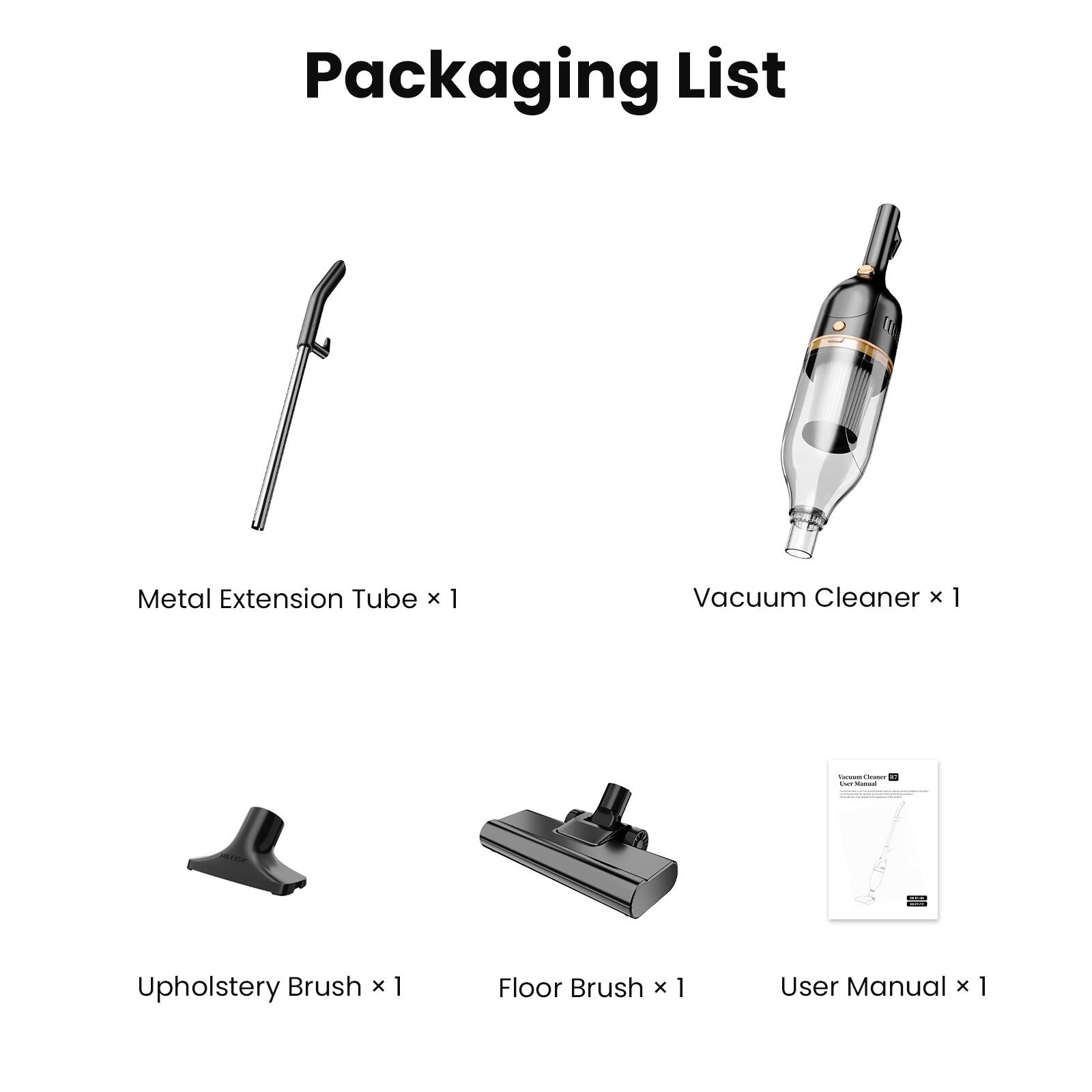 Packaging List

- Metal Extension Tube x 1
- Vacuum Cleaner x 1
- Upholstery Brush x 1
- Floor Brush x 1
- User Manual x 1