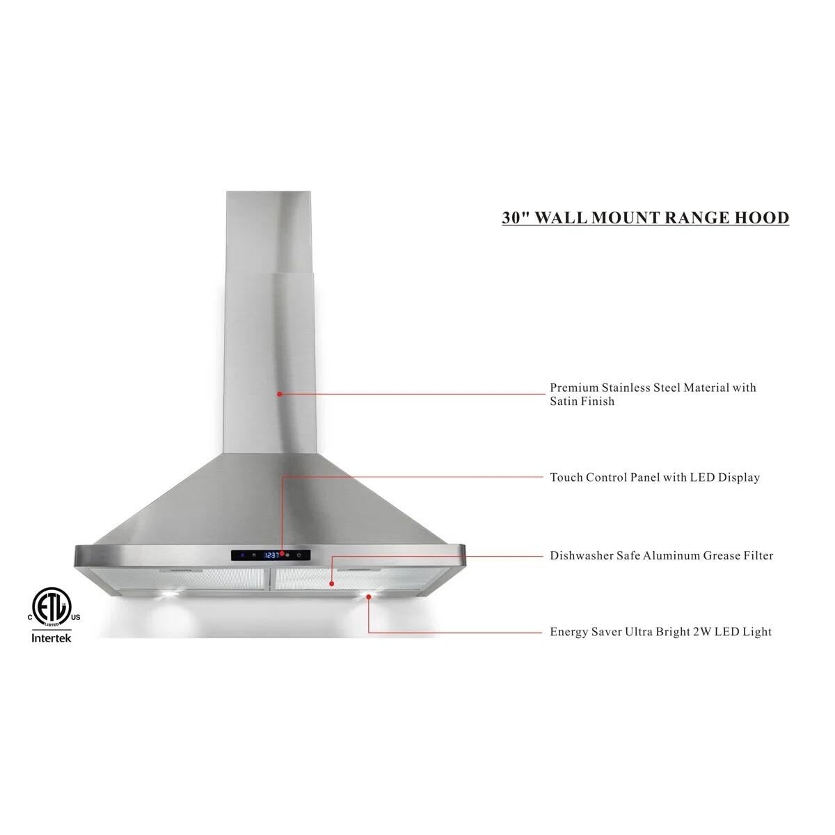 30" WALL MOUNT RANGE HOOD

Premium Stainless Steel Material with Satin Finish
Touch Control Panel with LED Display
Dishwasher Safe Aluminum Grease Filter
Energy Saver Ultra Bright 2W LED Light