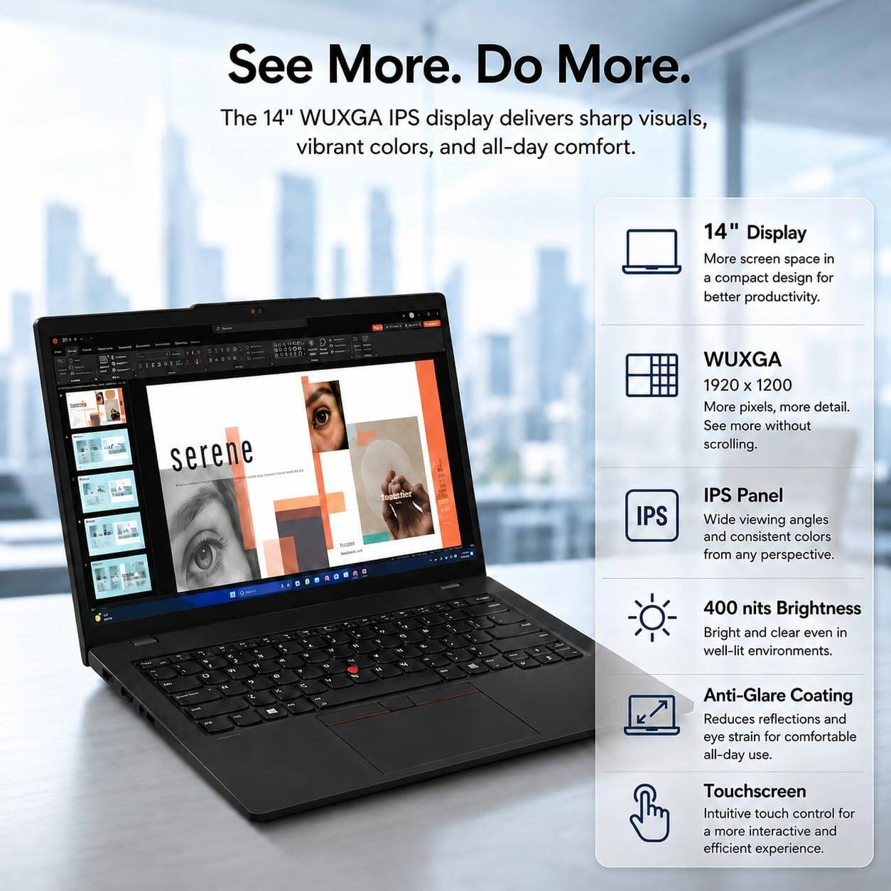 See More. Do More. The 14" WUXGA IPS display delivers sharp visuals, vibrant colors, and all-day comfort.

14" Display
More screen space in a compact design for better productivity.

WUXGA
1920 x 1200
More pixels, more detail. See more without scrolling.

IPS Panel
Wide viewing angles and consistent colors from any perspective.

400 nits Brightness
Bright and clear even in well-lit environments.

Anti-Glare Coating
Reduces reflections and eye strain for comfortable all-day use.

Touchscreen
Intuitive touch control for a more interactive and efficient experience.