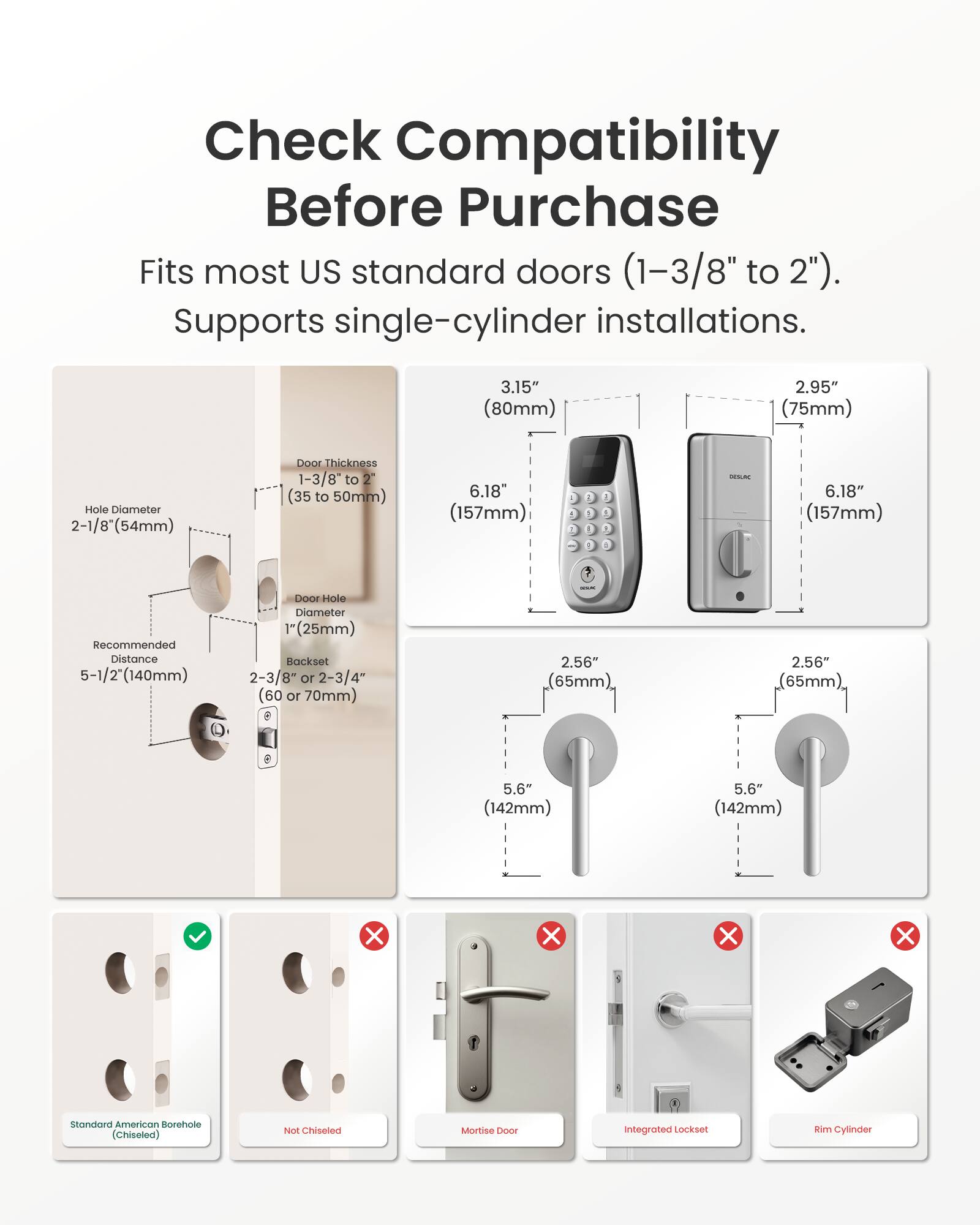 Check Compatibility Before Purchase

Fits most US standard doors (1-3/8" to 2"). Supports single-cylinder installations.

- Hole Diameter: 2-1/8" (54mm)
- Door Thickness: 1-3/8" to 2" (35 to 50mm)
- Recommended Distance: 5-1/2" (140mm)
- Door Hole Diameter: 1" (25mm)
- Backset: 2-3/8" or 2-3/4" (60 or 70mm)

- 3.15" (80mm)
- 2.95" (75mm)
- 6.18" (157mm)
- 2.56" (65mm)
- 5.6" (142mm)

- Standard American Borehole (Chiseled)
- Not Chiseled
- Mortise Door
- Integrated Lockset
- Rim Cylinder