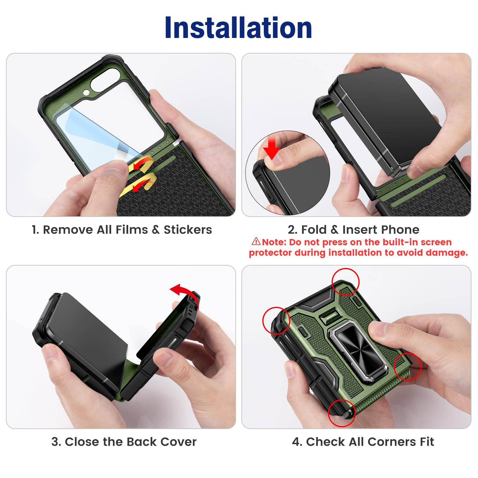 Installation

1. Remove All Films & Stickers

2. Fold & Insert Phone  
   Note: Do not press on the built-in screen protector during installation to avoid damage.

3. Close the Back Cover

4. Check All Corners Fit
