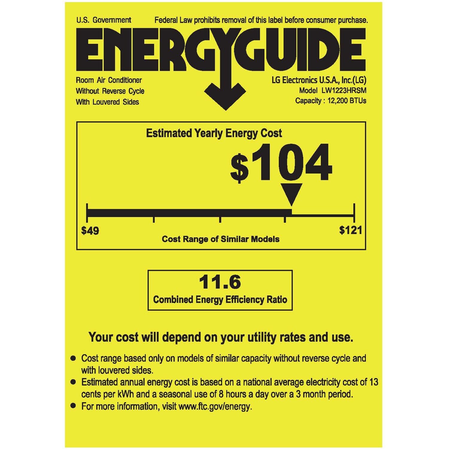 U.S. Government Federal Law prohibits removal of this label before consumer purchase.
ENERGYGUIDE
Room Air Conditioner Without Reverse Cycle With Louvered Sides
LG Electronics U.S.A., Inc. (LG) Model LW1223HRSM Capacity: 12,200 BTUs
Estimated Yearly Energy Cost $104
Cost Range of Similar Models $49 $121
Combined Energy Efficiency Ratio 11.6
Your cost will depend on your utility rates and use.
- Cost range based only on models of similar capacity without reverse cycle and with louvered sides.
- Estimated annual energy cost is based on a national average electricity cost of 13 cents per kWh and a seasonal use of 8 hours a day over a 3 month period.
- For more information, visit www.ftc.gov/energy.