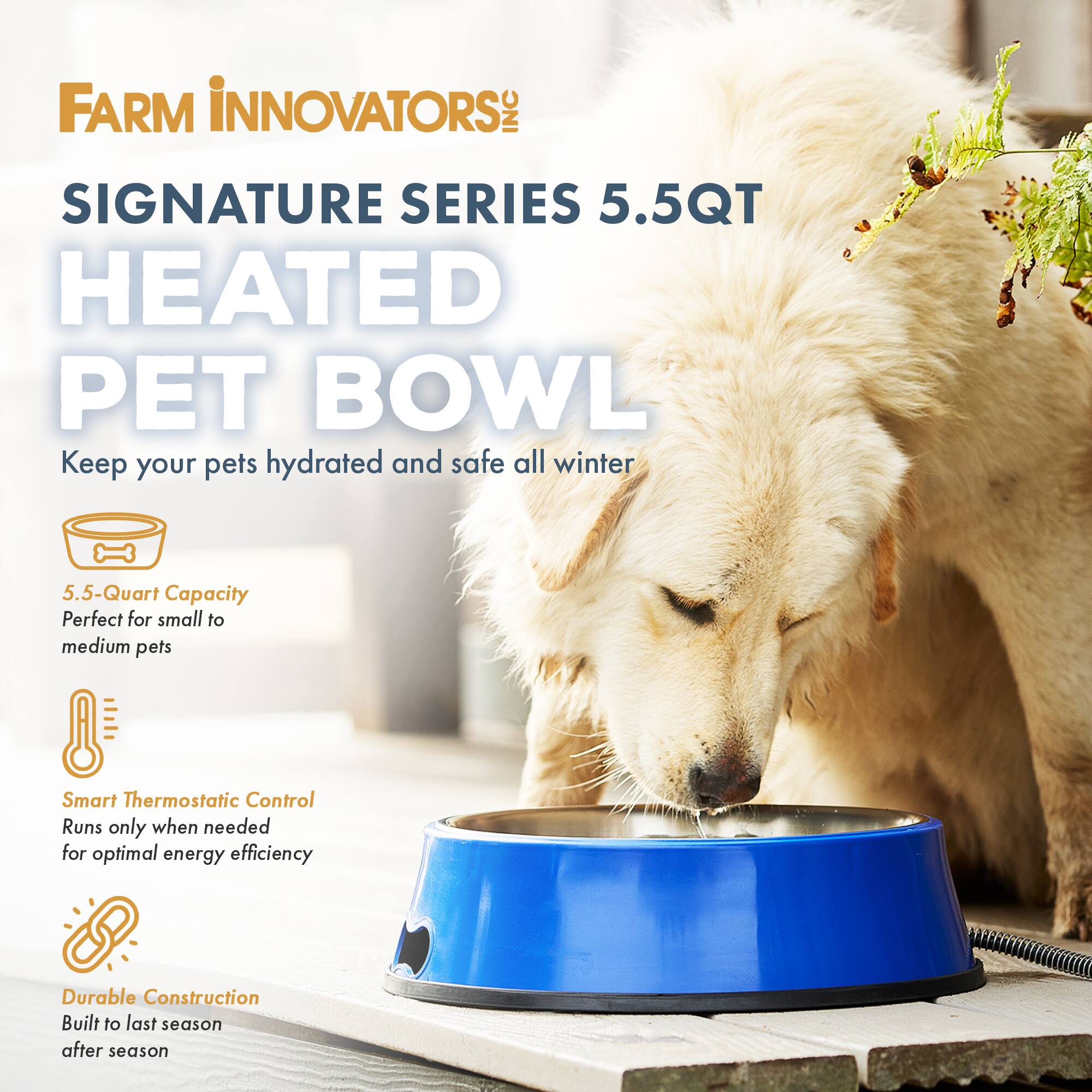 FARM INNOVATORS INC SIGNATURE SERIES 5.5QT HEATED PET BOWL

Keep your pets hydrated and safe all winter

5.5-Quart Capacity
Perfect for small to medium pets

Smart Thermostatic Control
Runs only when needed for optimal energy efficiency

Durable Construction
Built to last season after season
