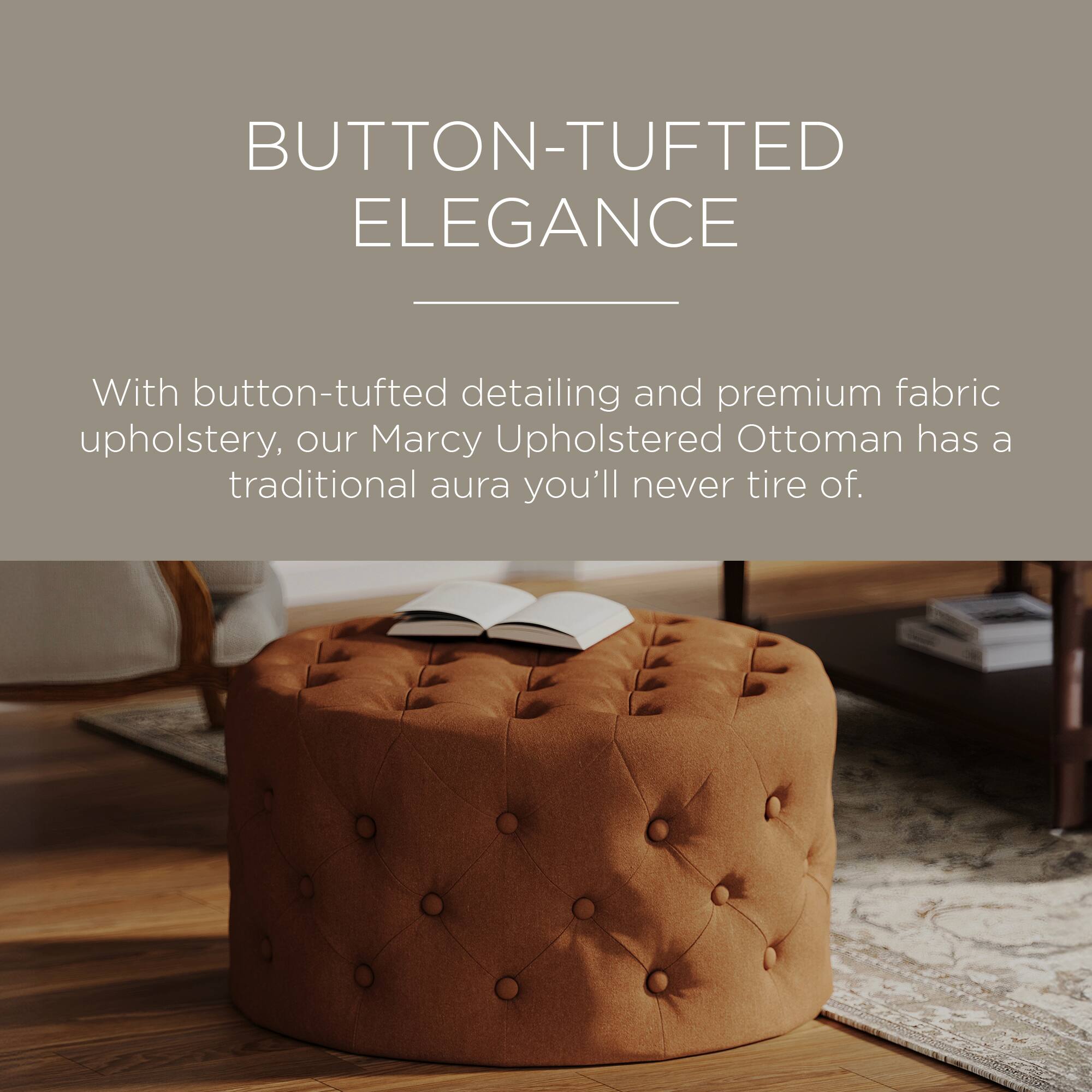 BUTTON-TUFTED ELEGANCE

With button-tufted detailing and premium fabric upholstery, our Marcy Upholstered Ottoman has a traditional aura you'll never tire of.