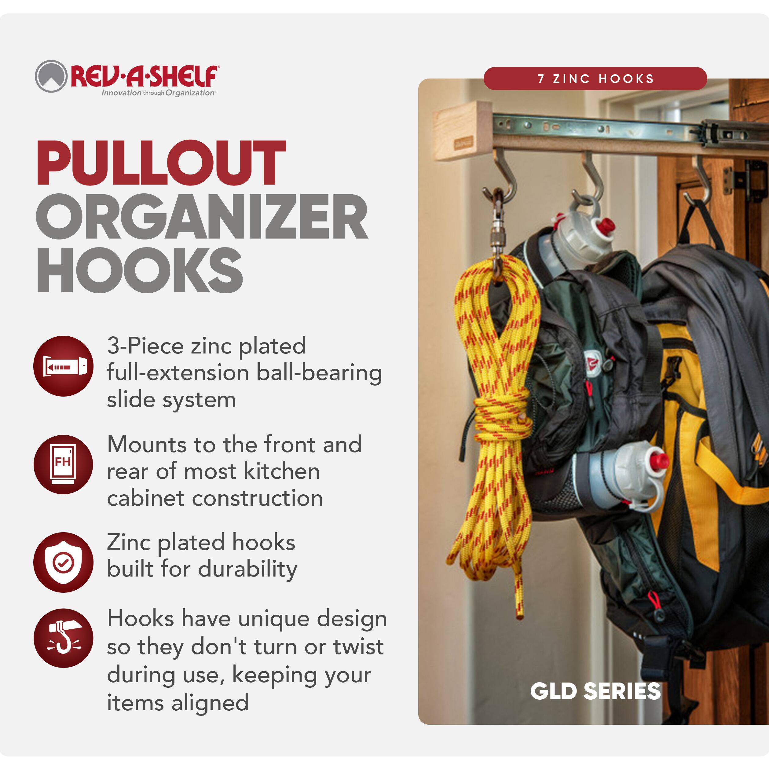 REV-A-SHELF Innovation through Organization

PULLOUT ORGANIZER HOOKS

7 ZINC HOOKS

3-Piece zinc plated full-extension ball-bearing slide system

Mounts to the front and rear of most kitchen cabinet construction

Zinc plated hooks built for durability

Hooks have unique design so they don't turn or twist during use, keeping your items aligned

GLD SERIES