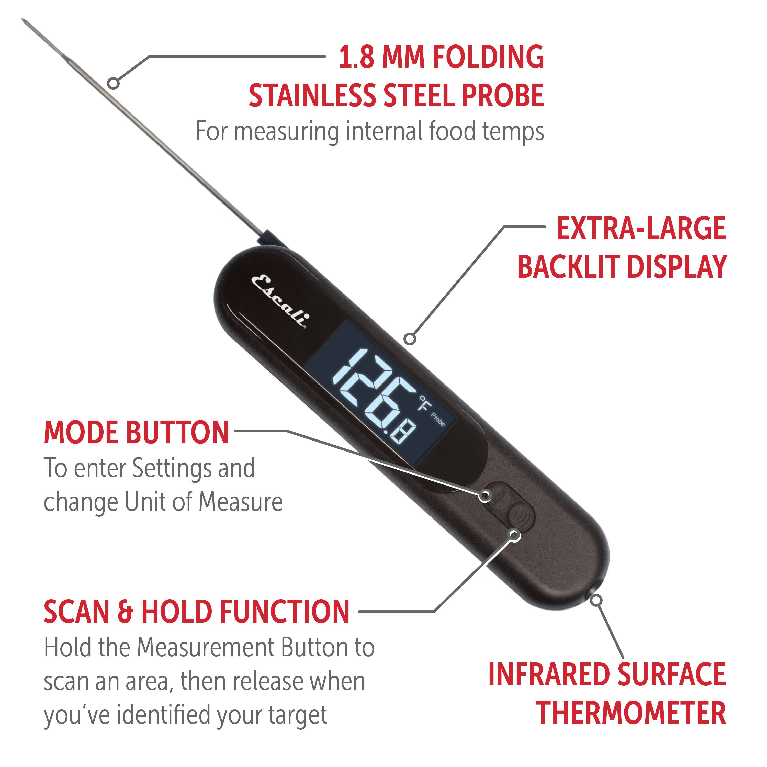 1.8 MM FOLDING STAINLESS STEEL PROBE For measuring internal food temps Escali.

MODE BUTTON To enter Settings and change Unit of Measure

EXTRA-LARGE BACKLIT DISPLAY

SCAN & HOLD FUNCTION Hold the Measurement Button to scan an area, then release when you've identified your target

INFRARED SURFACE THERMOMETER