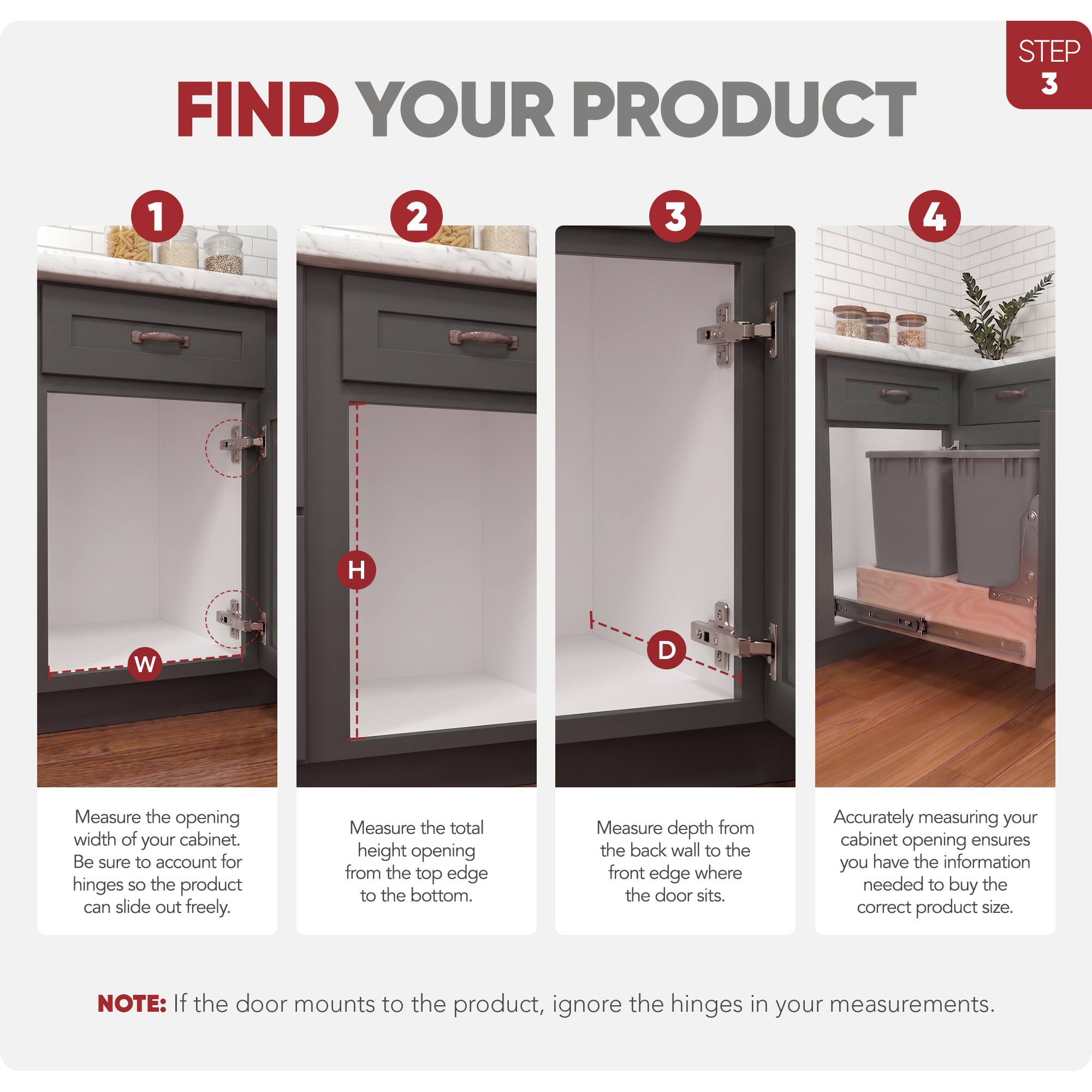 STEP 3 FIND YOUR PRODUCT

1. Measure the opening width of your cabinet. Be sure to account for hinges so the product can slide out freely.
2. Measure the total height opening from the top edge to the bottom.
3. Measure depth from the back wall to the front edge where the door sits.
4. Accurately measuring your cabinet opening ensures you have the information needed to buy the correct product size.

NOTE: If the door mounts to the product, ignore the hinges in your measurements.