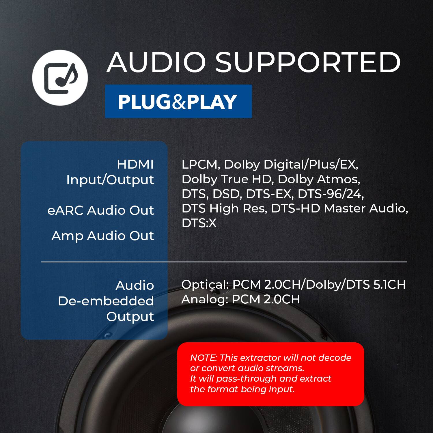 AUDIO SUPPORTED

PLUG&PLAY

HDMI Input/Output
- eARC Audio Out
- Amp Audio Out

Audio De-embedded Output
- Optical: PCM 2.0CH/Dolby/DTS 5.1CH
- Analog: PCM 2.0CH

LPCM, Dolby Digital/Plus/EX, Dolby True HD, Dolby Atmos, DTS, DSD, DTS-EX, DTS-96/24, DTS High Res, DTS-HD Master Audio, DTS:X

NOTE: This extractor will not decode or convert audio streams. It will pass-through and extract the format being input.