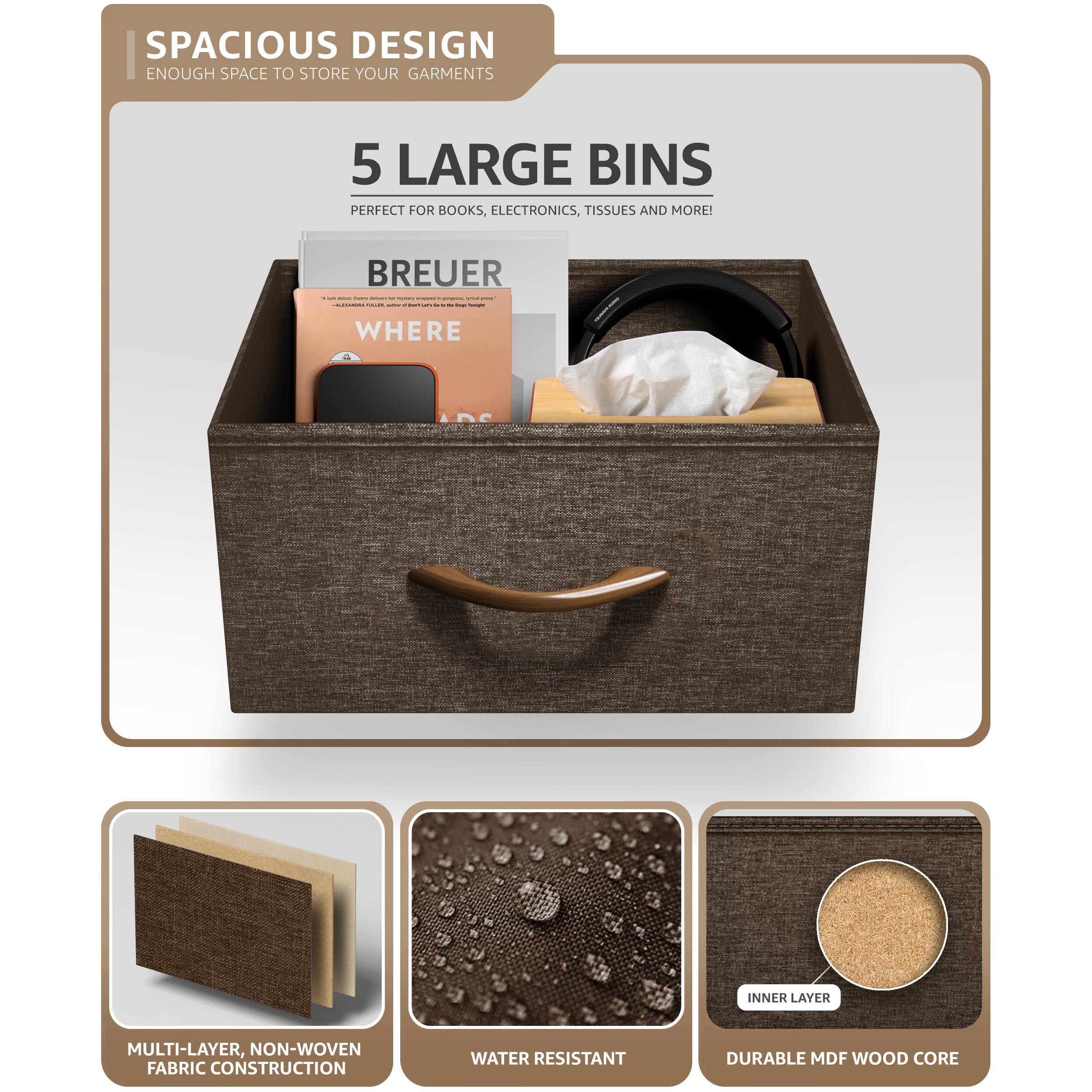 SPACIOUS DESIGN  
ENOUGH SPACE TO STORE YOUR GARMENTS  

5 LARGE BINS  
PERFECT FOR BOOKS, ELECTRONICS, TISSUES AND MORE!  

BREUER  
WHERE  

MULTI-LAYER, NON-WOVEN FABRIC CONSTRUCTION  
WATER RESISTANT  
DURABLE MDF WOOD CORE
