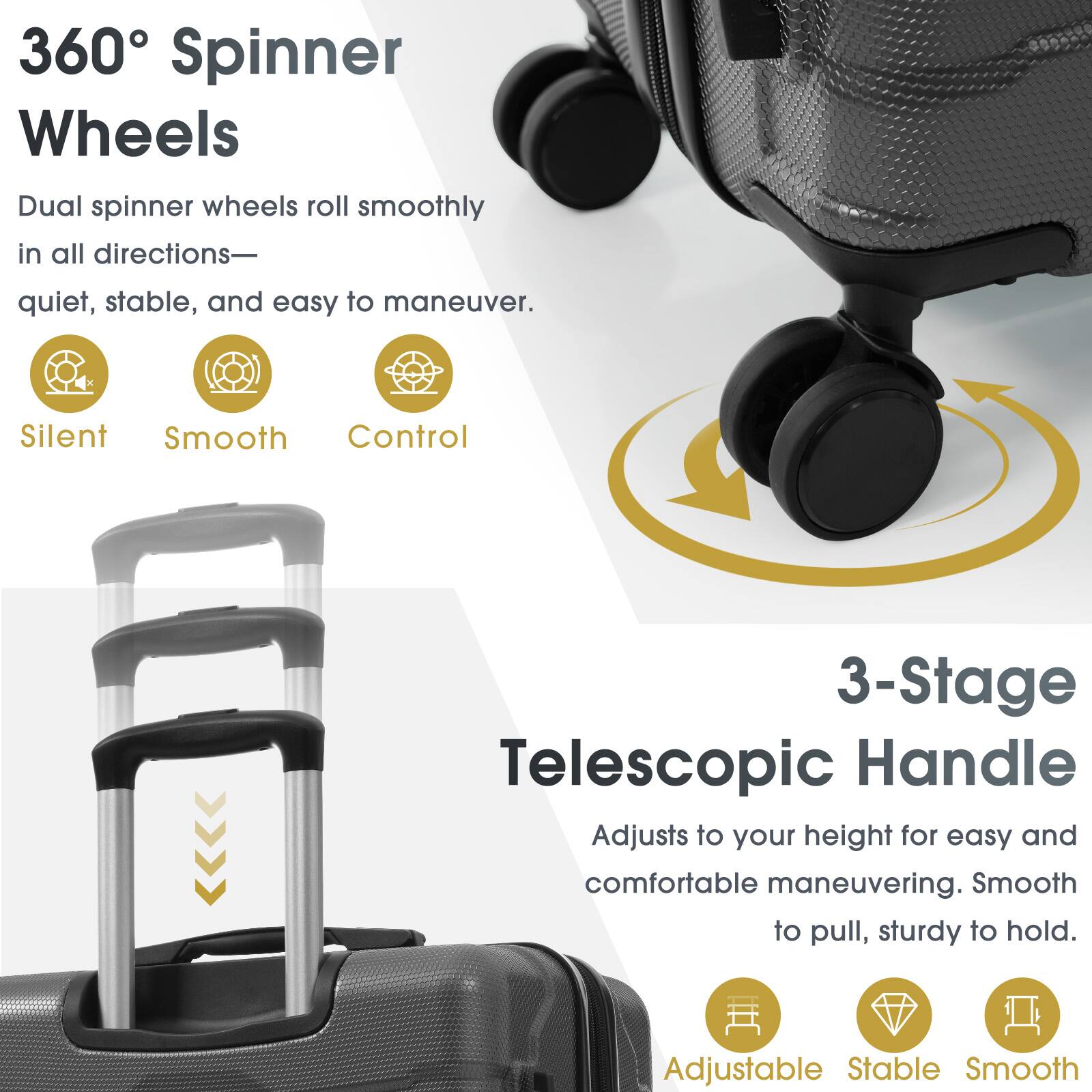360° Spinner Wheels  
Dual spinner wheels roll smoothly in all directions—quiet, stable, and easy to maneuver.  
Silent  
Smooth  
Control  

3-Stage Telescopic Handle  
Adjusts to your height for easy and comfortable maneuvering. Smooth to pull, sturdy to hold.  
Adjustable  
Stable  
Smooth