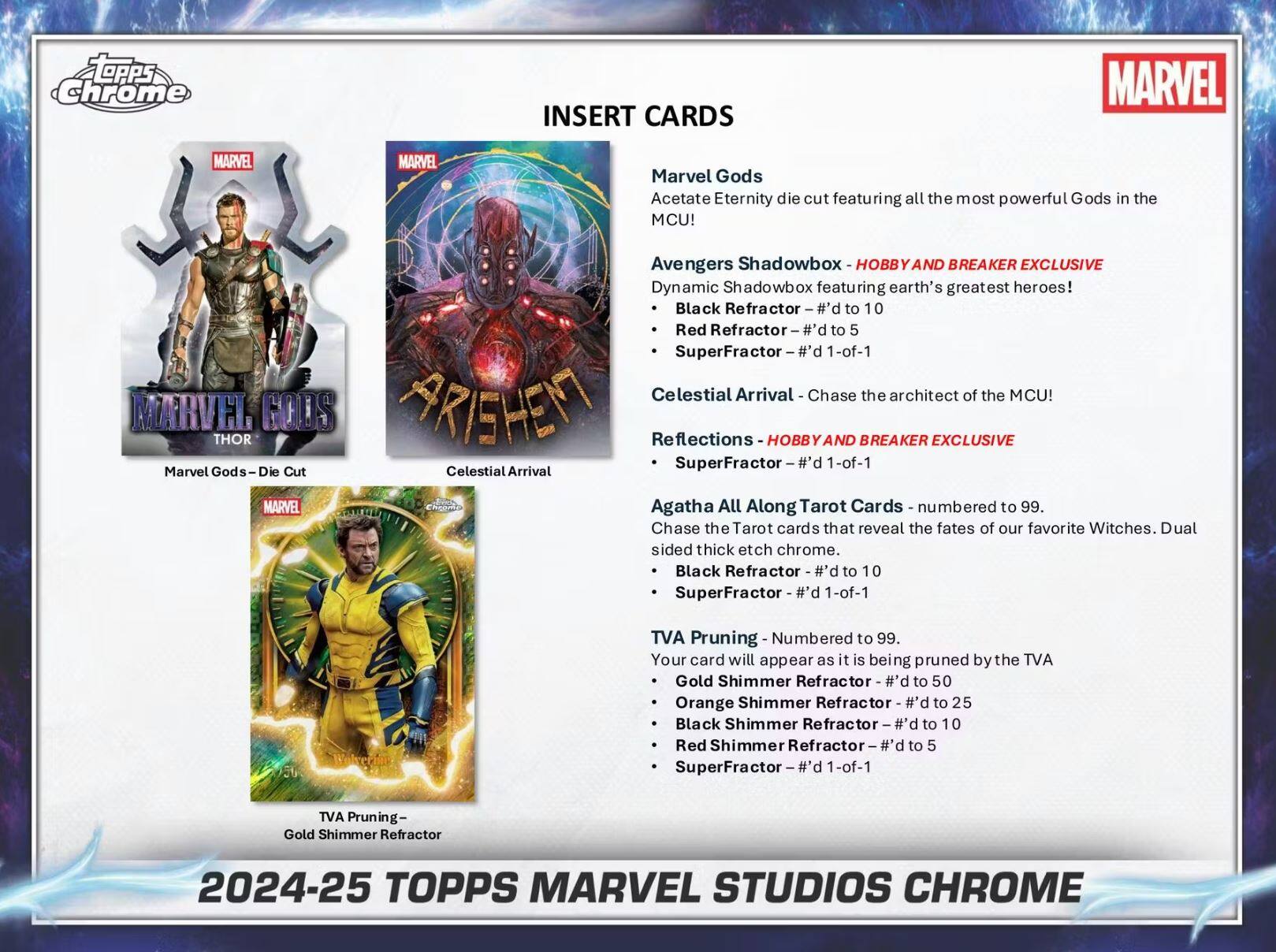 **INSERT CARDS**

- **Marvel Gods**
  - Acetate Eternity die cut featuring all the most powerful Gods in the MCU!
  - Avengers Shadowbox - HOBBY AND BREAKER EXCLUSIVE
    - Black Refractor - #’d to 10
    - Red Refractor - #’d to 5
    - SuperFractor - #’d 1-of-1
  - Celestial Arrival - Chase the architect of the MCU!
  - Reflections - HOBBY AND BREAKER EXCLUSIVE
    - SuperFractor - #’d 1-of-1

- **Marvel Gods Die Cut**
  - Celestial Arrival

- **Agatha All Along Tarot Cards**
  - Numbered to 99.
  - Chase the Tarot cards that reveal the fates of our favorite Witches.
  - Dual sided thick etch chrome.
    - Black Refractor - #’d to 10
    - SuperFractor - #’d 1-of-1

- **TVA Pruning**
  - Numbered to 99.
  - Your card will appear as it is being pruned by the TVA
    - Gold