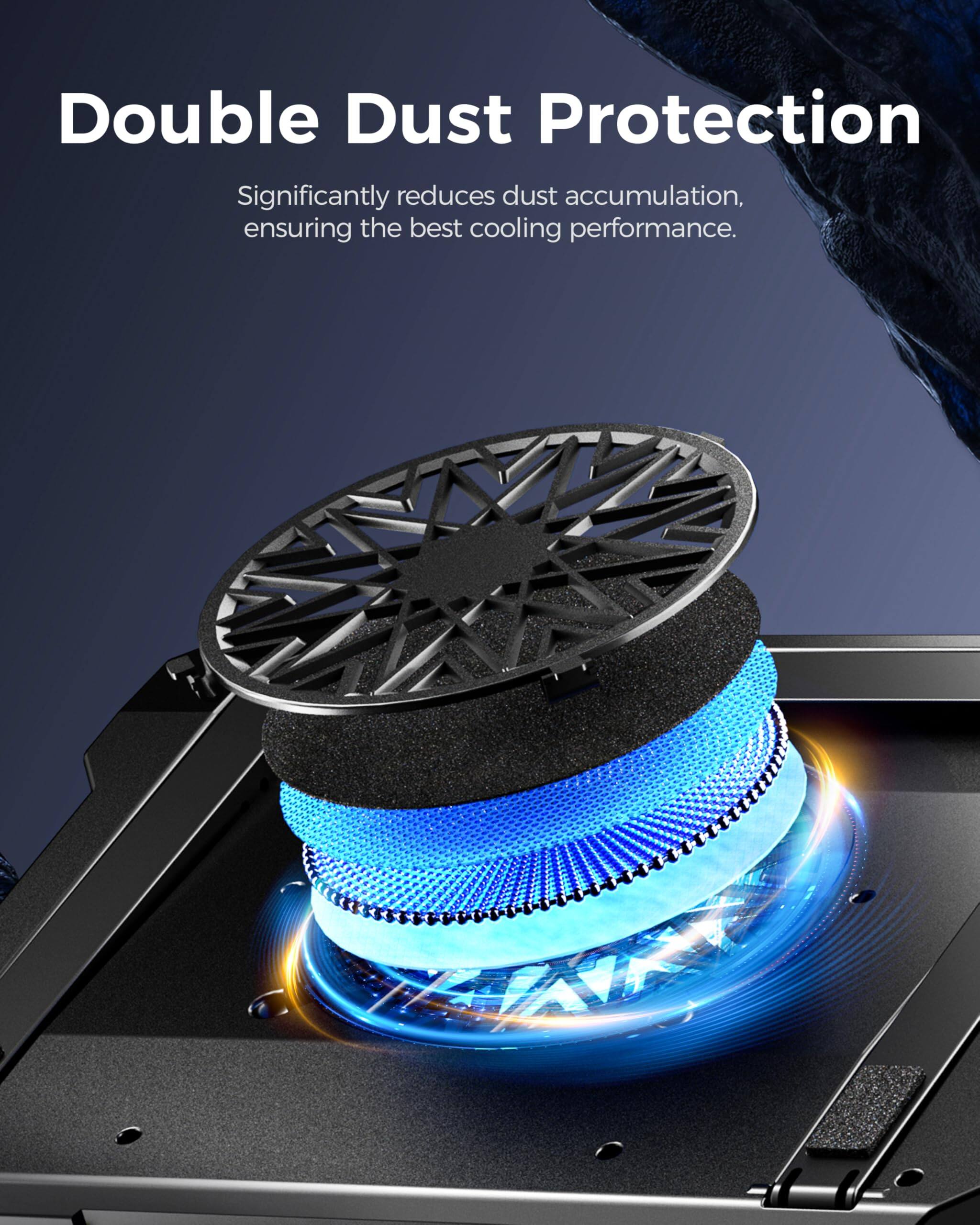 Double Dust Protection  
Significantly reduces dust accumulation, ensuring the best cooling performance.