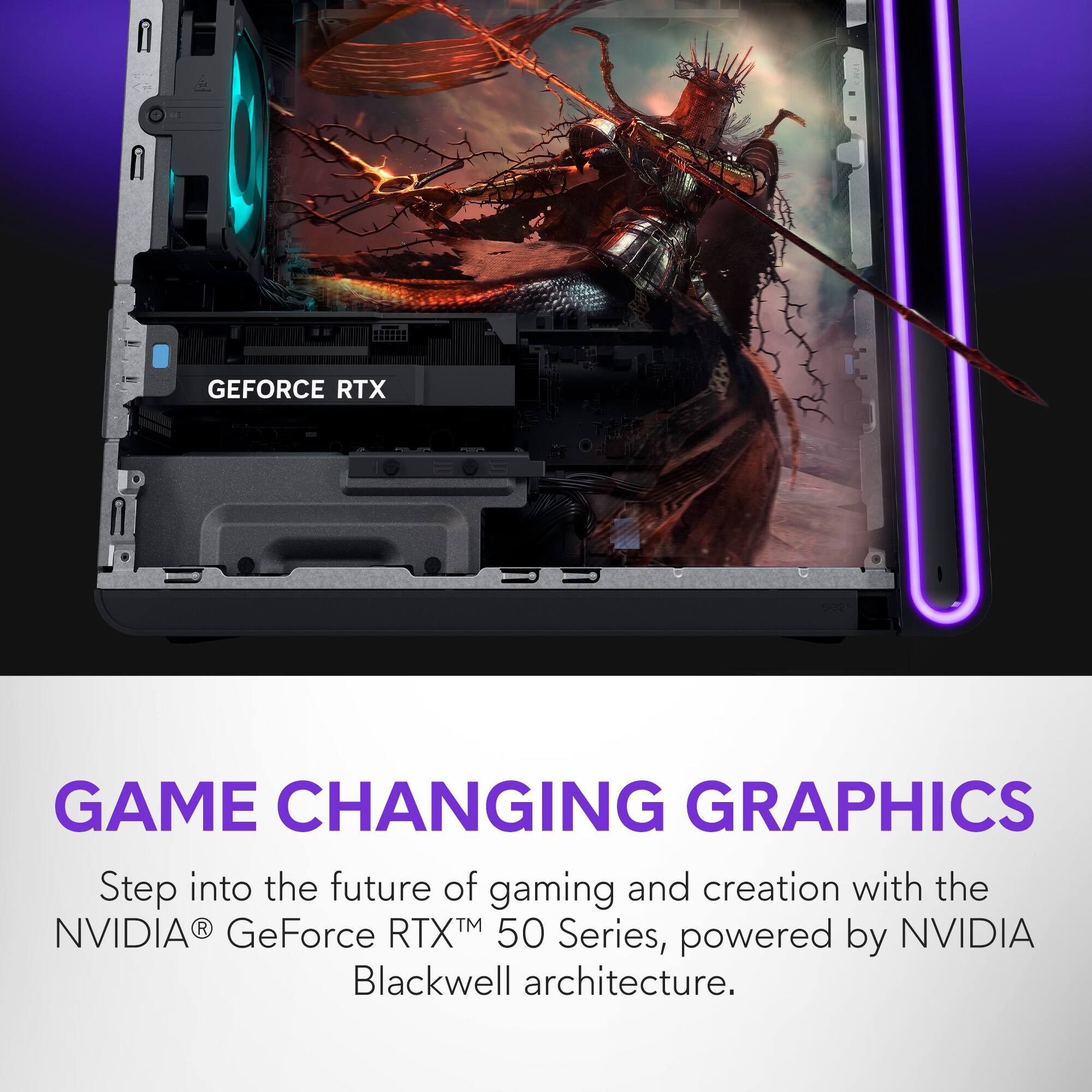 GEFORCE RTX GAME CHANGING GRAPHICS  
Step into the future of gaming and creation with the NVIDIA® GeForce RTX™ 50 Series, powered by Blackwell architecture.