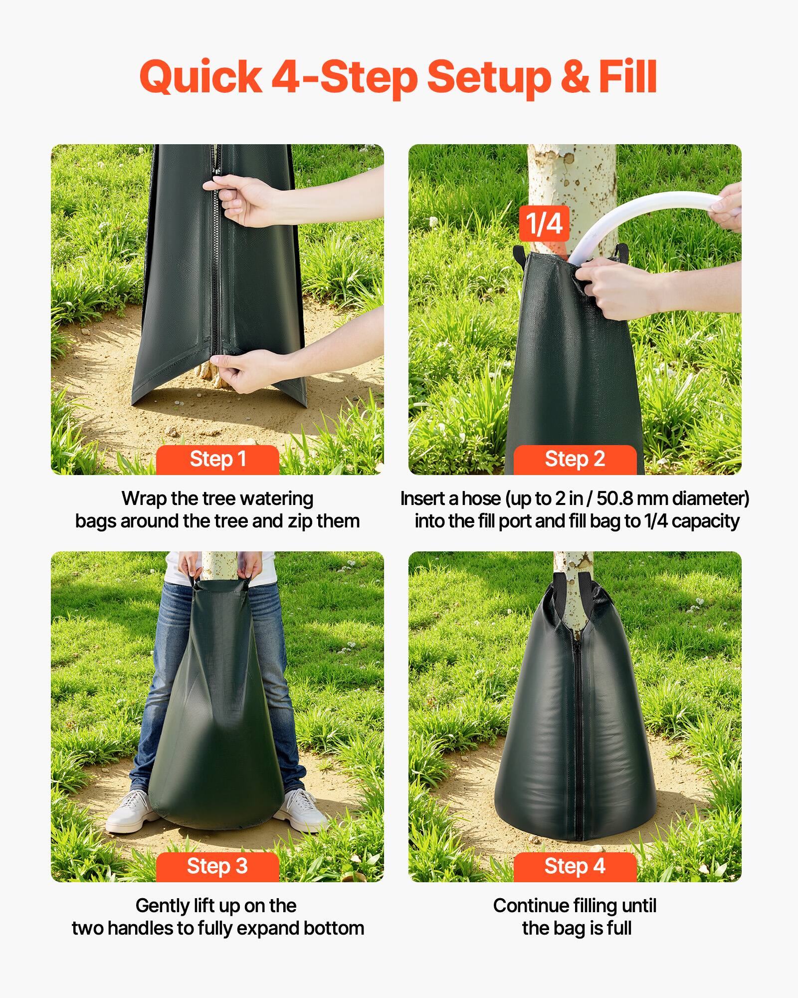 Quick 4-Step Setup & Fill

Step 1: Wrap the tree watering bags around the tree and zip them

Step 2: Insert a hose (up to 2 in / 50.8 mm diameter) into the fill port and fill bag to 1/4 capacity

Step 3: Gently lift up on the two handles to fully expand bottom

Step 4: Continue filling until the bag is full