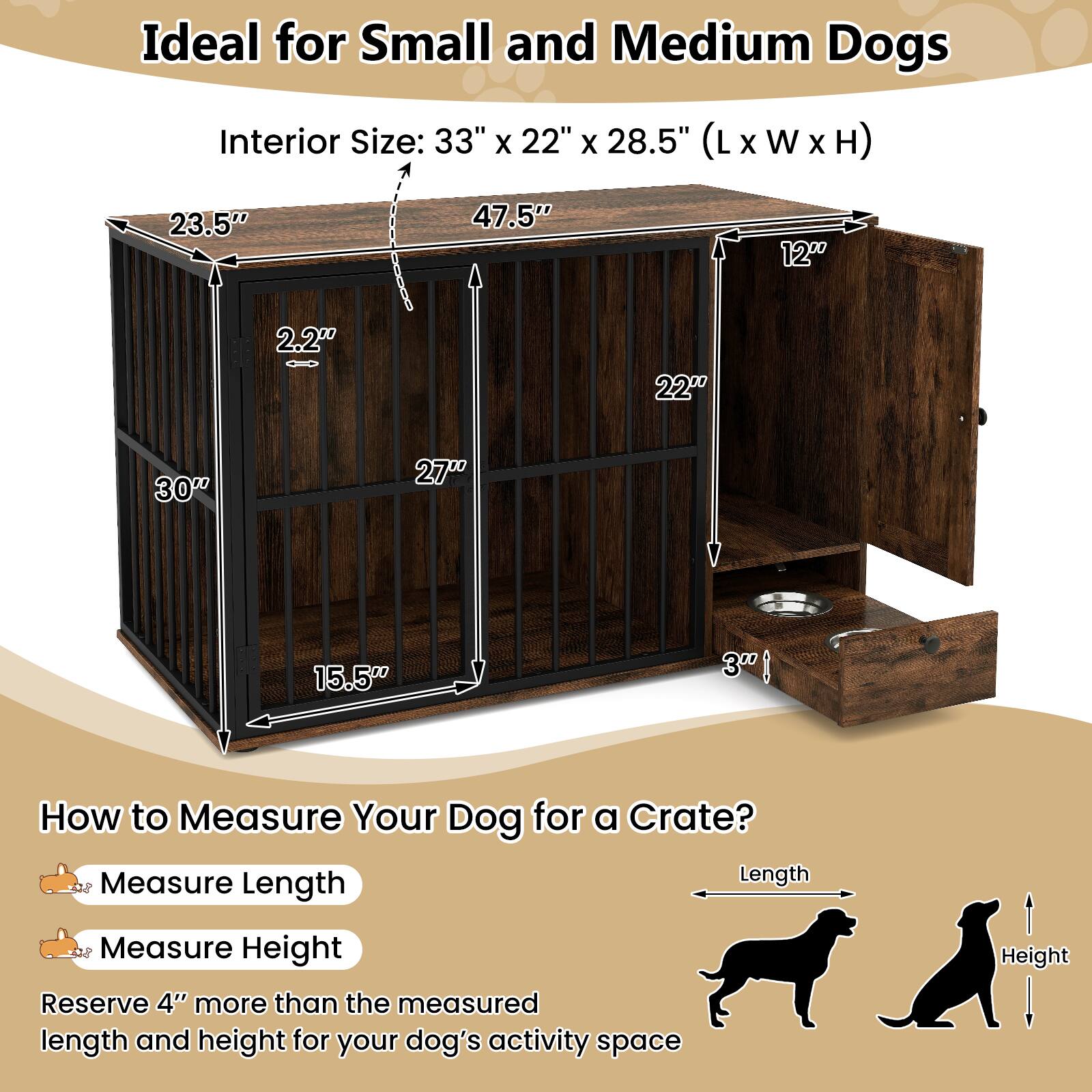 Ideal for Small and Medium Dogs  
Interior Size: 33" x 22" x 28.5" (L x W x H)  

How to Measure Your Dog for a Crate?  
Measure Length  
Measure Height  
Reserve 4" more than the measured length and height for your dog's activity space