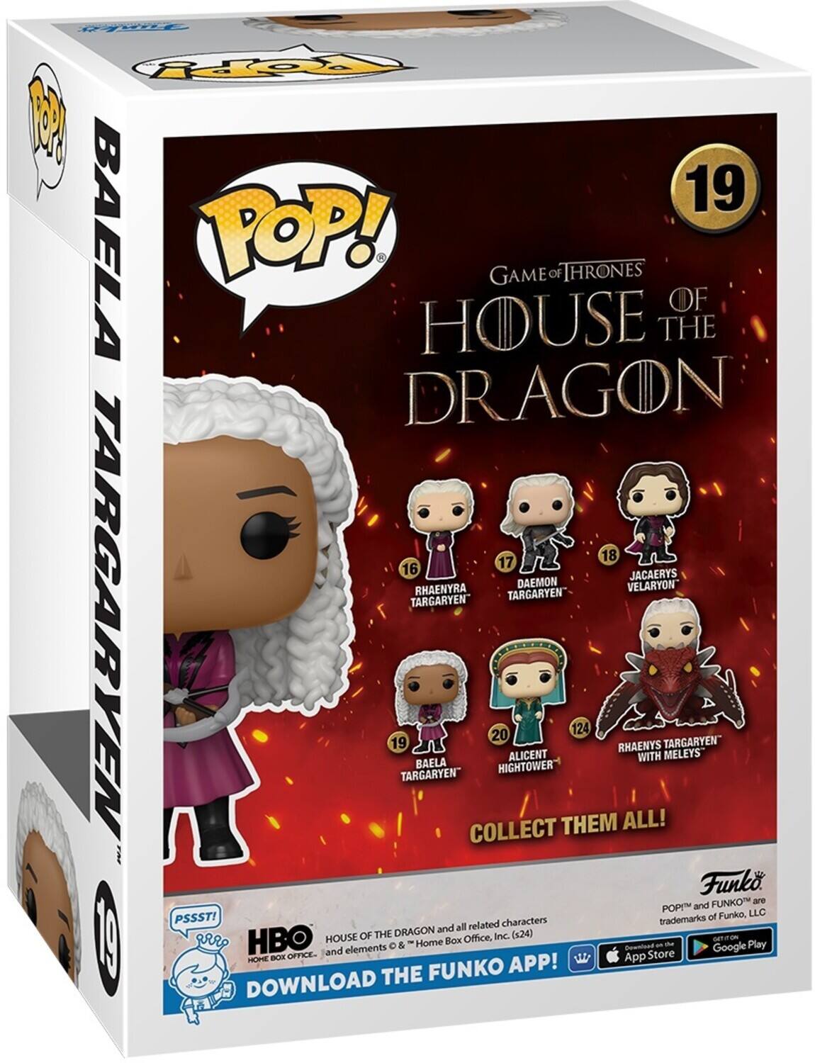 19 BAELA POP! GAME OF THRONES OF HOUSE THE DRAGON 18 17 16 JACAERYS DAEMON VELARYON RHAENYRA TARGARYEN TARGARYEN" TARGARYEN 19 TARGARYEN" BAELA COLLECT 20 HIGHTOWER ALICENT THEM 124 RHAENYS WITH MELEYS Funko FUNKOT are POP and of Funko, LLC PSSST! characters trademarks and all related OF THE DRAGON Inc. (x24) HBO HOUSE Box Office, GETIEON  & Home Gownload on th Google Play and elements Store HOHE BOX OFFICE- App FUNKO APP! DOWNLOAD THE