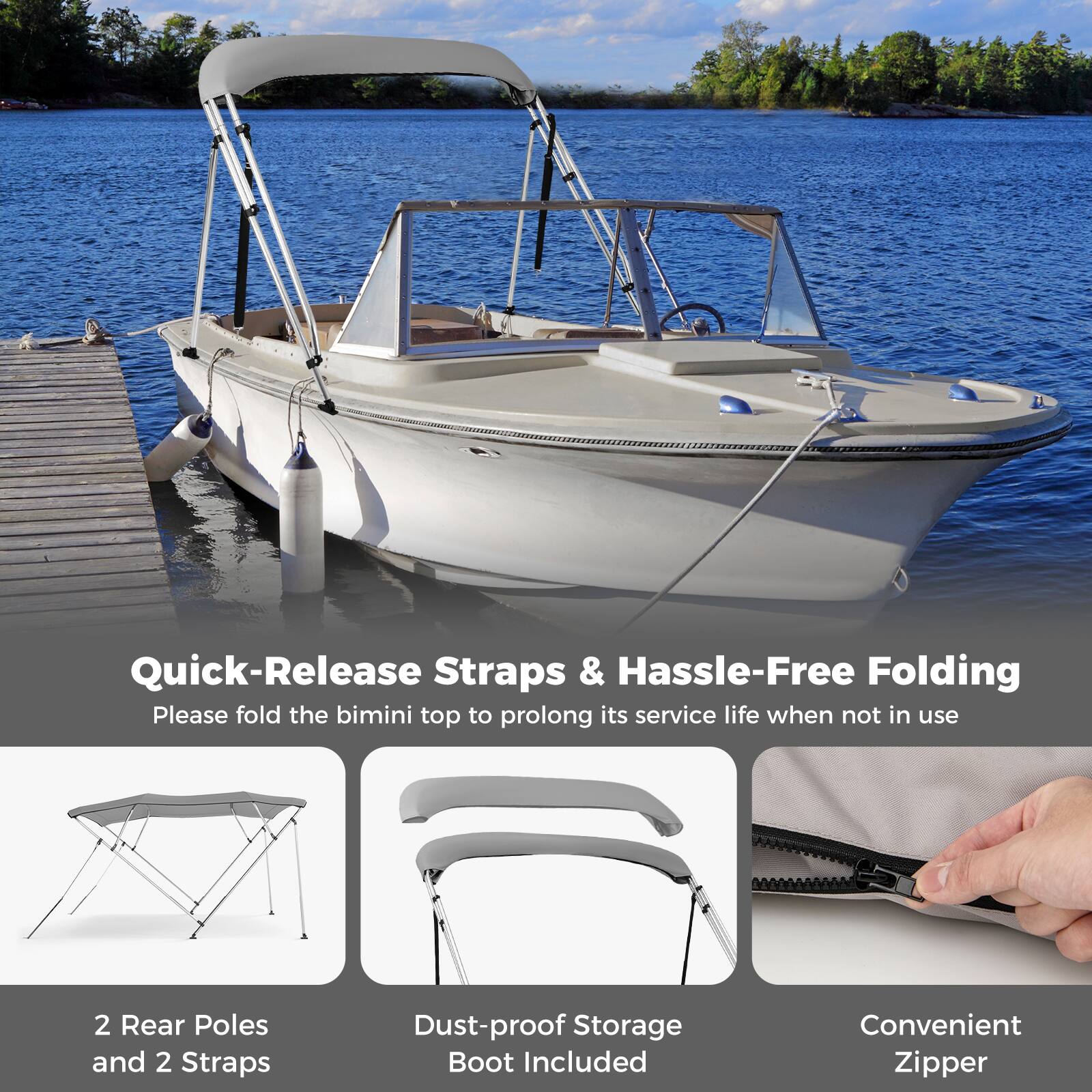 Quick-Release Straps & Hassle-Free Folding  
Please fold the bimini top to prolong its service life when not in use  

2 Rear Poles and 2 Straps  
Dust-proof Storage Boot Included  
Convenient Zipper