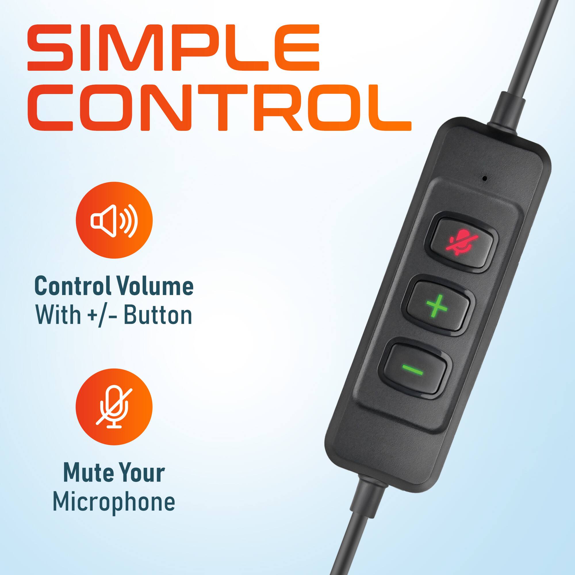 SIMPLE CONTROL
Control Volume With +/- Button
Mute Your Microphone