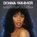 DONNA SUMMER
HOT STUFF | BAD GIRLS | SHE WORKS HARD FOR THE MONEY ON THE RADIO | LOVE TO LOVE YOU BABY | I FEEL LOVE | MACARTHUR PARK | HEAVEN KNOWS | DIM ALL THE LIGHTS | COULD IT BE MAGIC | LAST DANCE