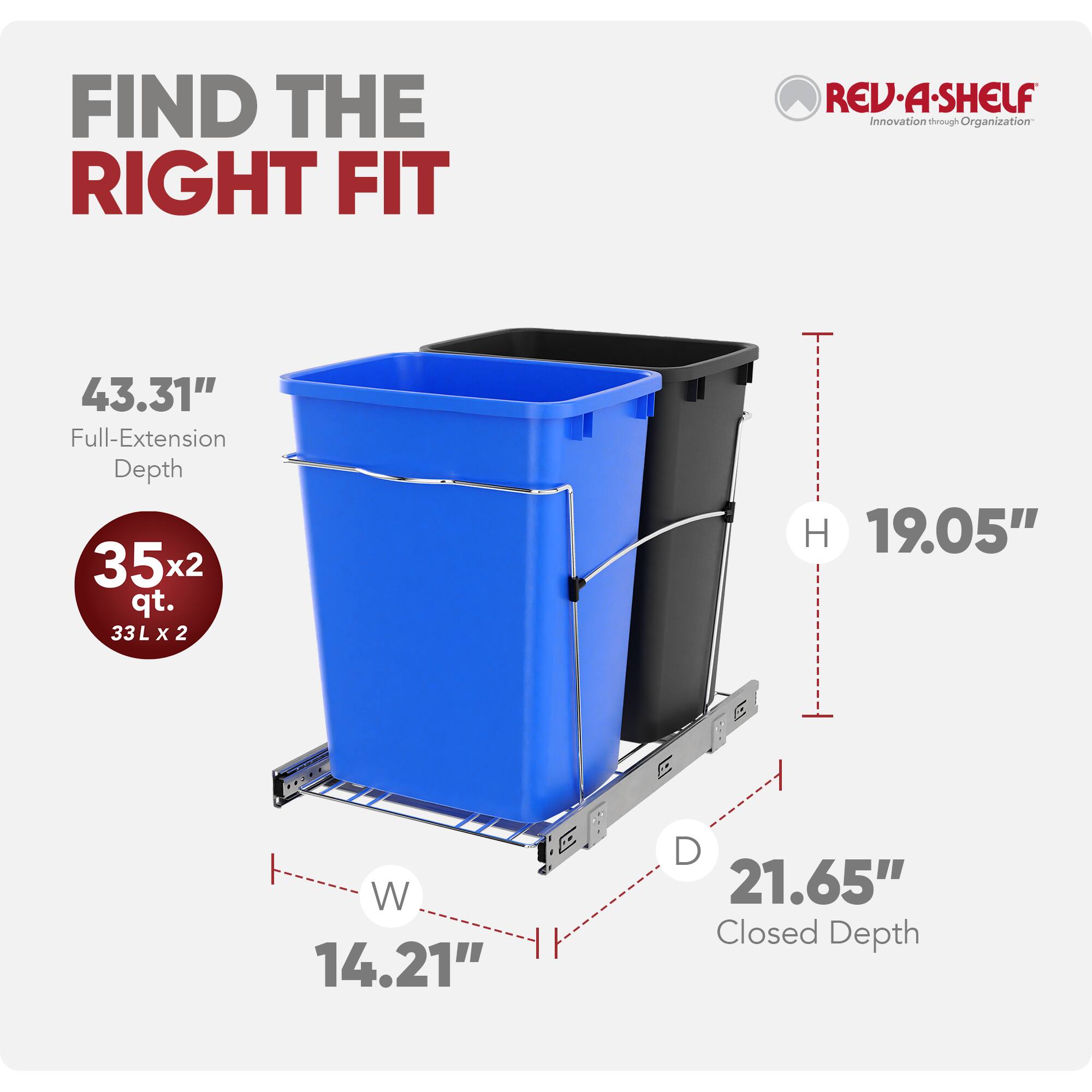FIND THE RIGHT FIT  
REV-A-SHELF  
Innovation through Organization  

43.31" Full-Extension Depth  
35x2 qt. (33L x 2)  
19.05" H  
14.21" W  
21.65" Closed Depth
