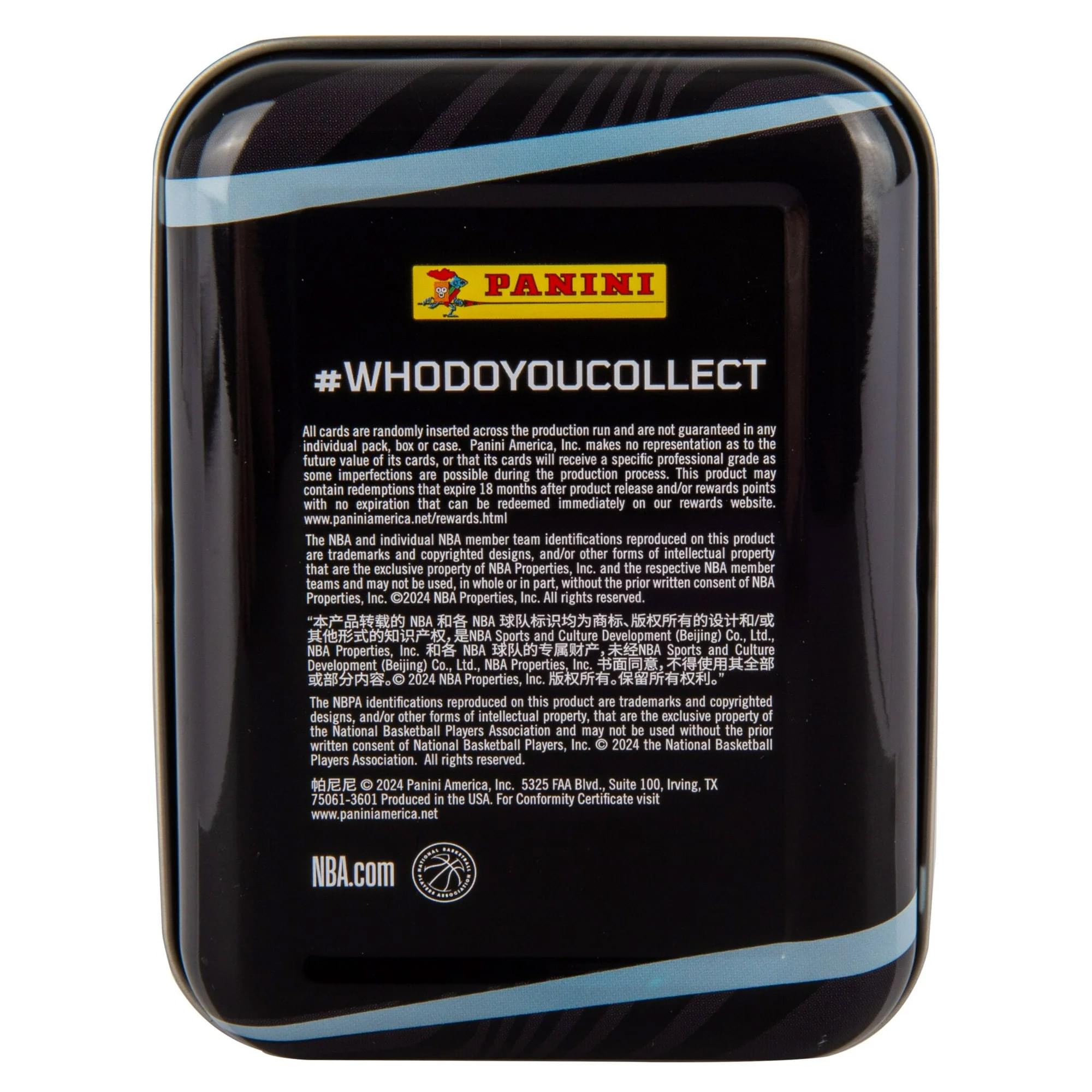 PANINI  
#WHODOYOUCOLLECT  

All cards are randomly inserted across the production run and are not guaranteed in any individual pack, box or case. Panini America, Inc. makes no representation as to the future value of cards, that cards will receive specific professional grade, or that some imperfections are possible during the production process. This product may contain redemptions that expire 18 months after product release and/or rewards points with no expiration that can be redeemed immediately on our rewards website. www.paniniamerica.net/rewards.html  

The NBA and individual NBA member team identifications reproduced on this product are trademarks and copyrighted designs, and/or other forms of intellectual property that are the exclusive property of NBA Properties, Inc. and respective NBA member teams and may not be used, in whole or in part, without the prior written consent of NBA Properties, Inc. ©2024 NBA Properties, Inc. All rights reserved.  

NBA Sports and Culture Development (Beijing) Co., Ltd., NBA Properties, Inc.  

NBA.com