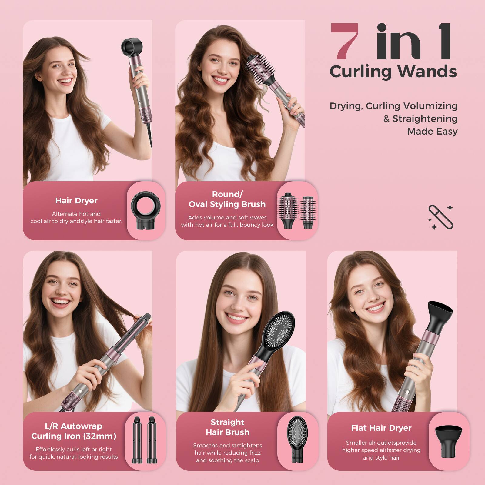7 in 1 Curling Wands  
Drying, Curling, Volumizing & Straightening Made Easy  

Hair Dryer  
Alternate hot and cool air to dry and style hair faster.  

Oval Styling Brush  
Adds volume and soft waves with hot air for a full, bouncy look.  

L/R Autowrap Curling Iron (32mm)  
Effortlessly curls left or right for quick, natural-looking results.  

Straight Hair Brush  
Smooths and straightens hair while reducing frizz and soothing the scalp.  

Flat Hair Dryer  
Smaller air outlets provide higher speed air for faster drying and styling hair.