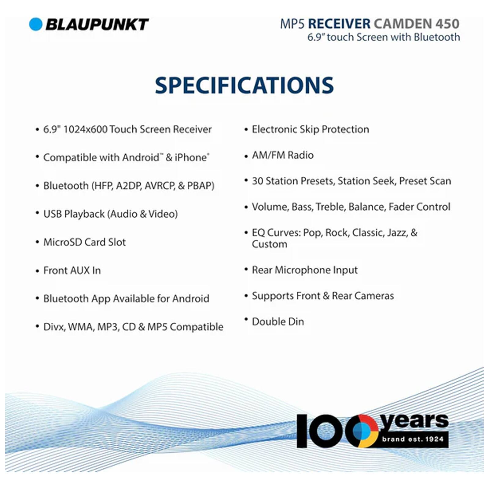 BLAUPUNKT MP5 RECEIVER CAMDEN 450  
6.9" touch Screen with Bluetooth  

SPECIFICATIONS  
- 6.9" 1024x600 Touch Screen Receiver  
- Compatible with Android & iPhone  
- Bluetooth (HFP, A2DP, AVRCP, & PBAP)  
- USB Playback (Audio & Video)  
- MicroSD Card Slot  
- Front AUX In  
- Bluetooth App Available for Android  
- Divx, WMA, MP3, CD & MP5 Compatible  

- Electronic Skip Protection  
- AM/FM Radio  
- 30 Station Presets, Station Seek, Preset Scan  
- Volume, Bass, Treble, Balance, Fader Control  
- EQ Curves: Pop, Rock, Classic, Jazz, & Custom  
- Rear Microphone Input  
- Supports Front & Rear Cameras  
- Double Din  

100 years brand est. 1924