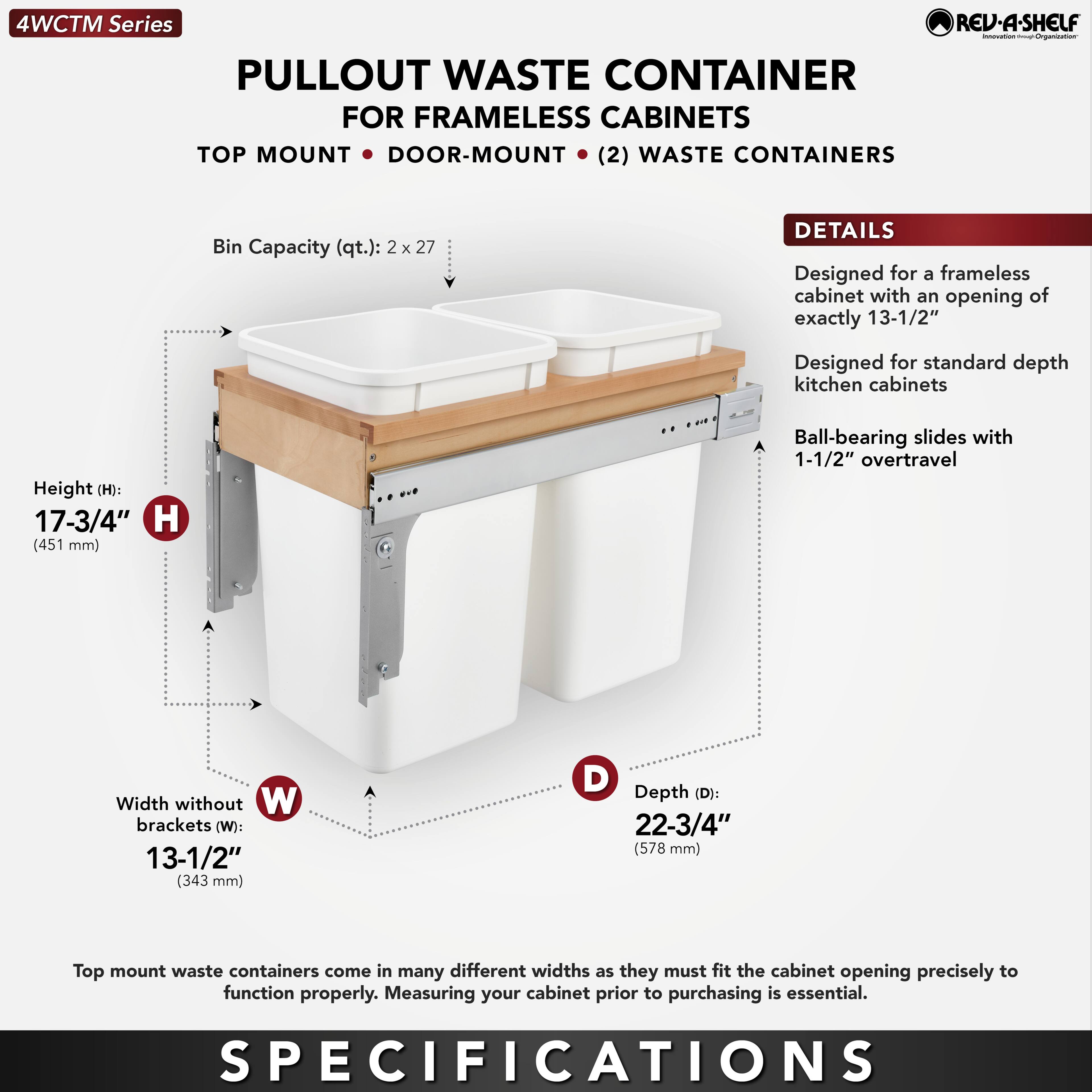 4WCTM Series  
PULLOUT WASTE CONTAINER  
FOR FRAMELESS CABINETS  
TOP MOUNT • DOOR-MOUNT • (2) WASTE CONTAINERS  

Bin Capacity (qt.): 2 x 27  

DETAILS  
Designed for a frameless cabinet with an opening of exactly 13-1/2"  
Designed for standard depth kitchen cabinets  
Ball-bearing slides with 1-1/2" overtravel  

Height (H): 17-3/4" (451 mm)  
Width without brackets (W): 13-1/2" (343 mm)  
Depth (D): 22-3/4" (578 mm)  

Top mount waste containers come in many different widths as they must fit the cabinet opening precisely to function properly. Measuring your cabinet prior to purchasing is essential.  

SPECIFICATIONS