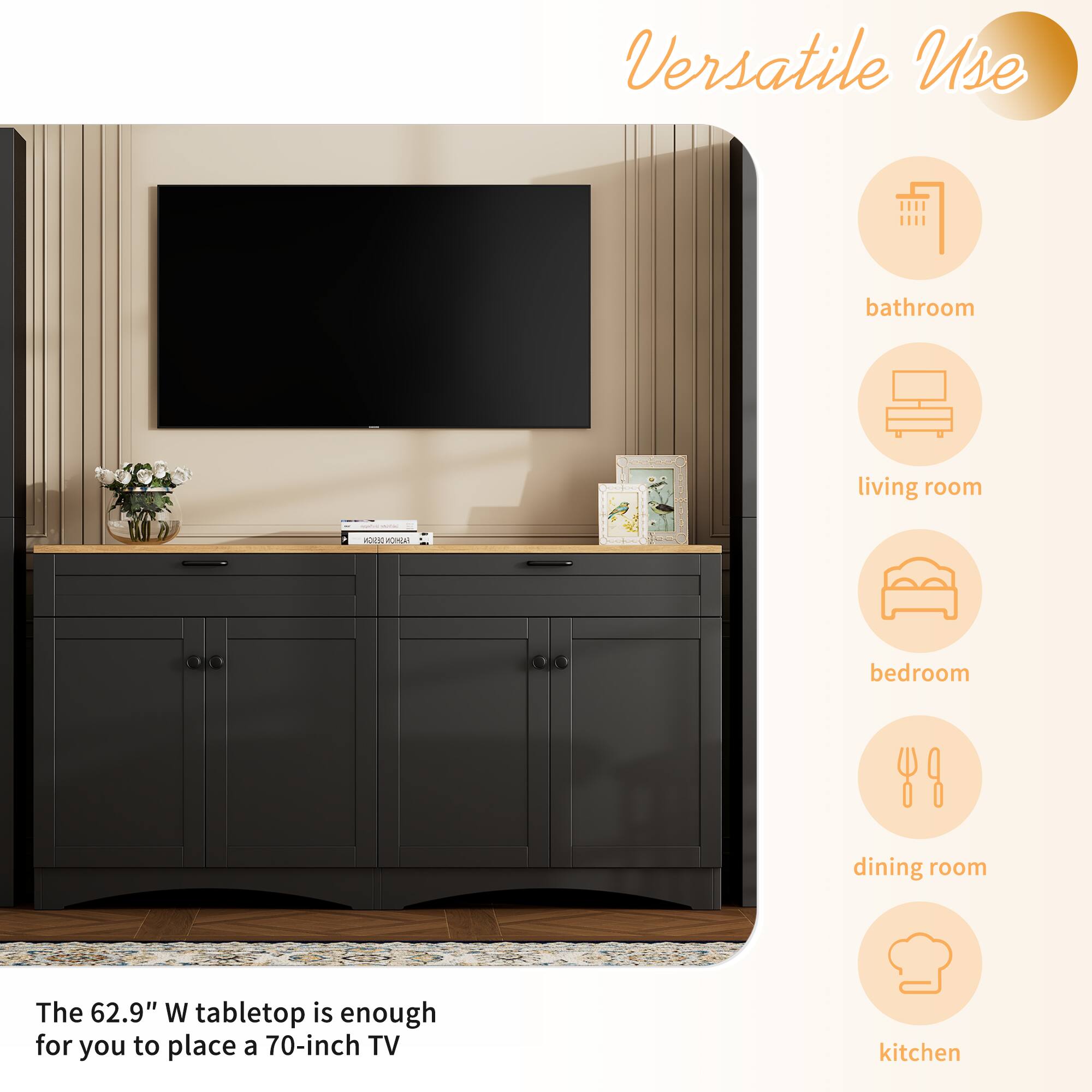 Versatile Use

- bathroom
- living room
- bedroom
- dining room
- kitchen

The 62.9" W tabletop is enough for you to place a 70-inch TV
