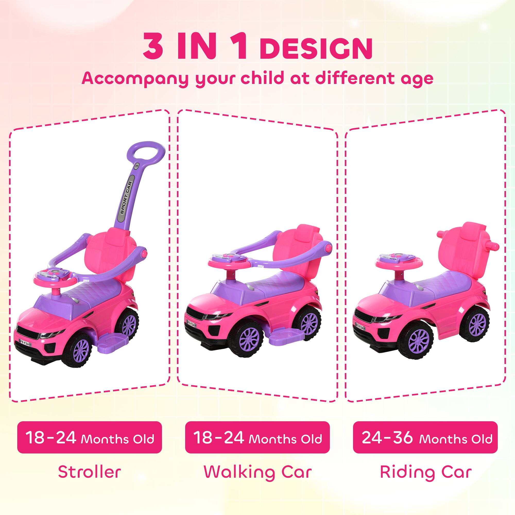 3 IN 1 DESIGN  
Accompany your child at different age  

18-24 Months Old  
Stroller  

18-24 Months Old  
Walking Car  

24-36 Months Old  
Riding Car
