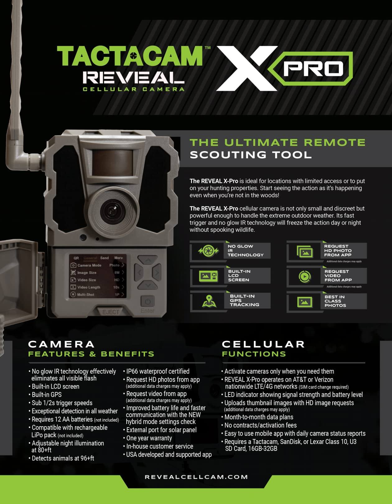 **TACTACAM REVEAL X PRO**  
CELLULAR CAMERA  

**THE ULTIMATE REMOTE SCOUTING TOOL**  

The REVEAL X-Pro is ideal for locations with limited access or to put your hunting properties. Start seeing the action as it's happening even when you're not in the woods!  

The REVEAL X-Pro cellular camera is not only small and discreet but powerful enough to handle the extreme outdoor weather. Its fast trigger and no glow IR technology will freeze the action day or night without spooking wildlife.  

**CAMERA FEATURES & BENEFITS**  
- No glow IR technology effectively eliminates all visible flash  
- Built-in LCD screen  
- Built-in GPS tracking  
- Sub 1/2s trigger speeds  
- Exceptional detection in all weather  
- Requires 12 AA batteries (not included)  
- Compatible with rechargeable LiPo pack (not included)  
- Adjustable night illumination at 80+ ft  
- Detects animals at 96+ ft  
- IP66 waterproof certified  
- Request HD photos from app (additional data charges may apply)  
- Request video from app (additional data charges may apply)  
- Improved battery life and faster communication with the NE hybrid