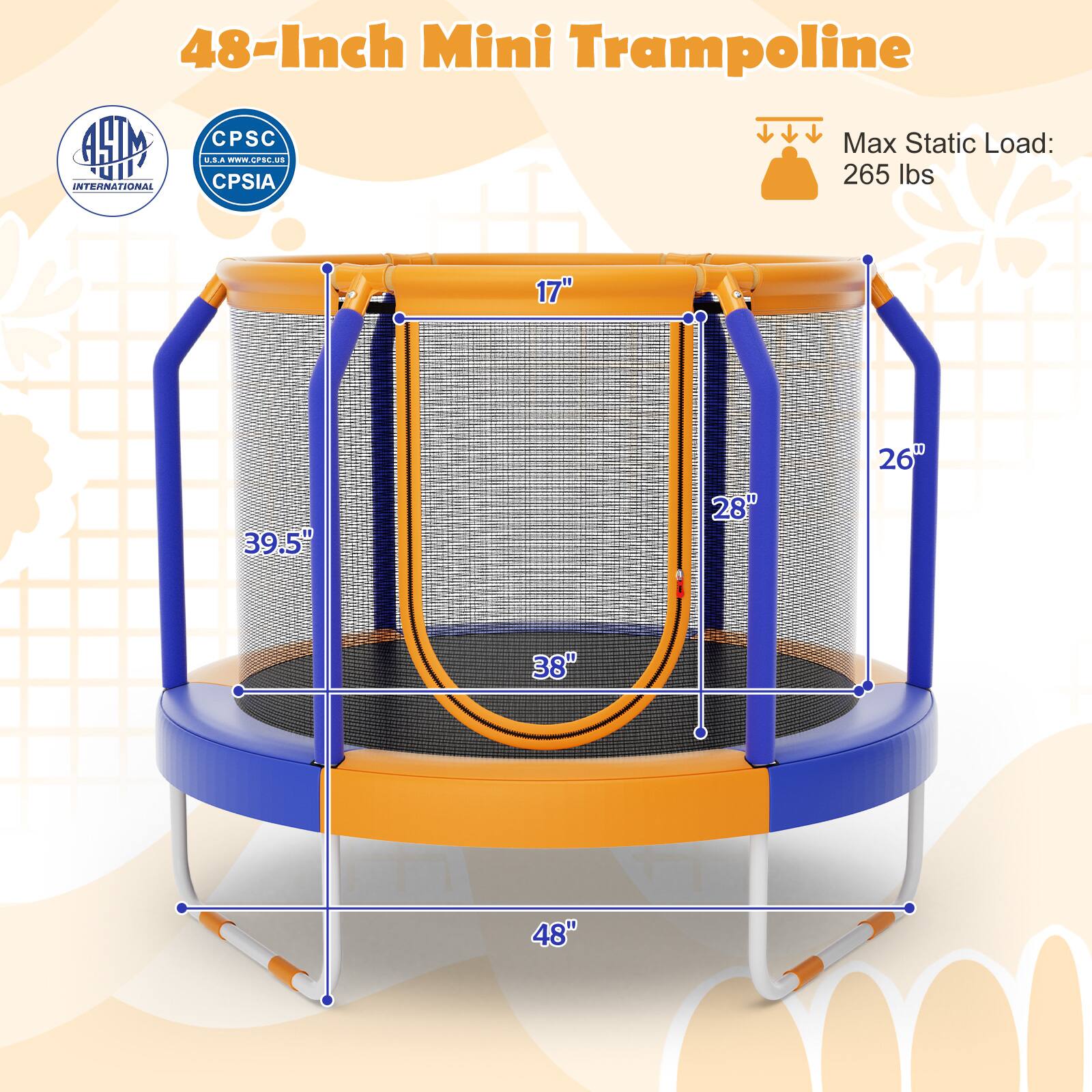 48-Inch Mini Trampoline

Max Static Load: 265 lbs

Dimensions:
- 17" (height)
- 26" (side support height)
- 28" (frame height)
- 38" (diameter)
- 39.5" (overall height)
- 48" (outer diameter)

Certifications:
- ASTM International
- CPSC
- CPSIA