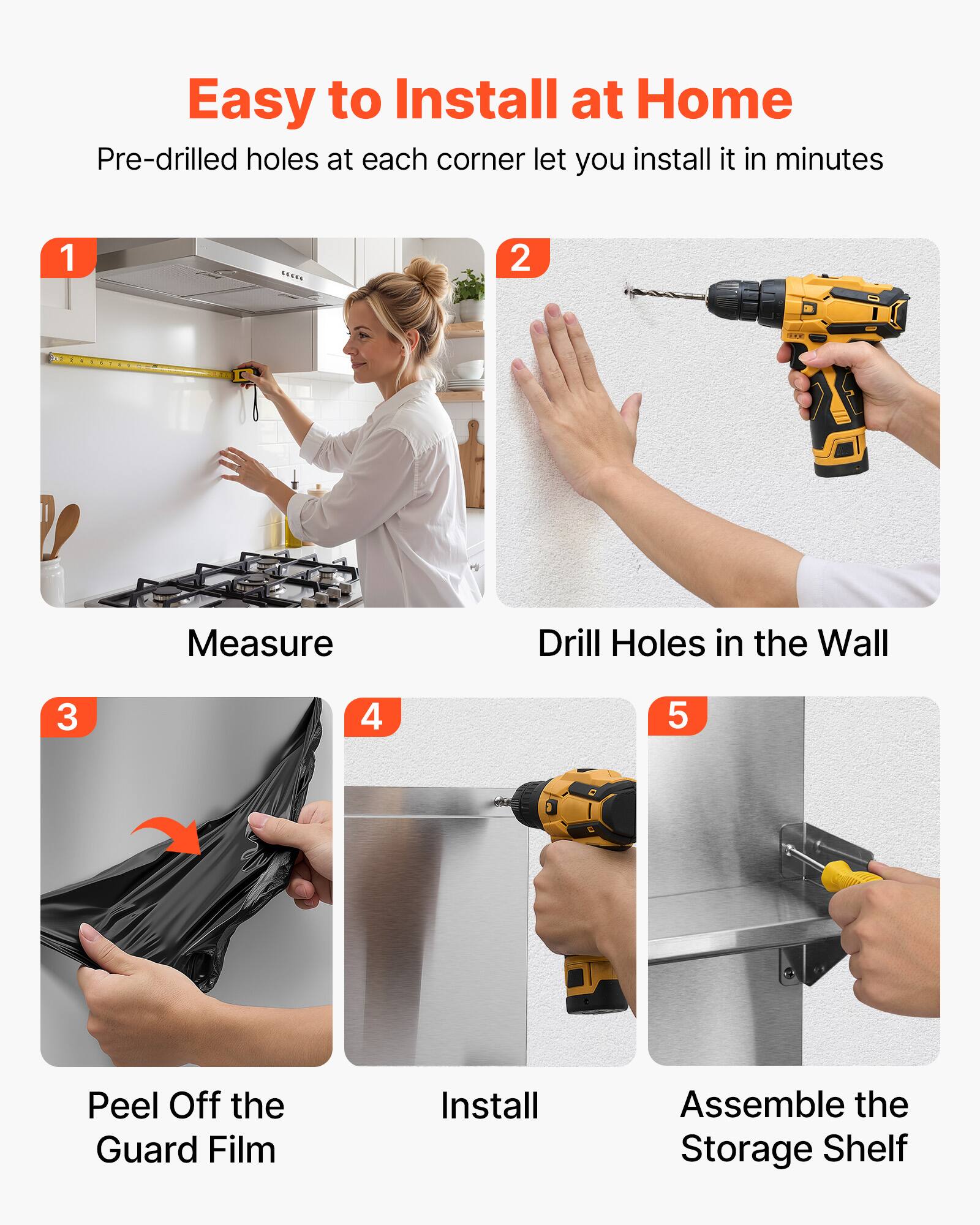 Easy to Install at Home  
Pre-drilled holes at each corner let you install it in minutes

1. Measure
2. Drill Holes in the Wall
3. Peel Off the Guard Film
4. Install
5. Assemble the Storage Shelf