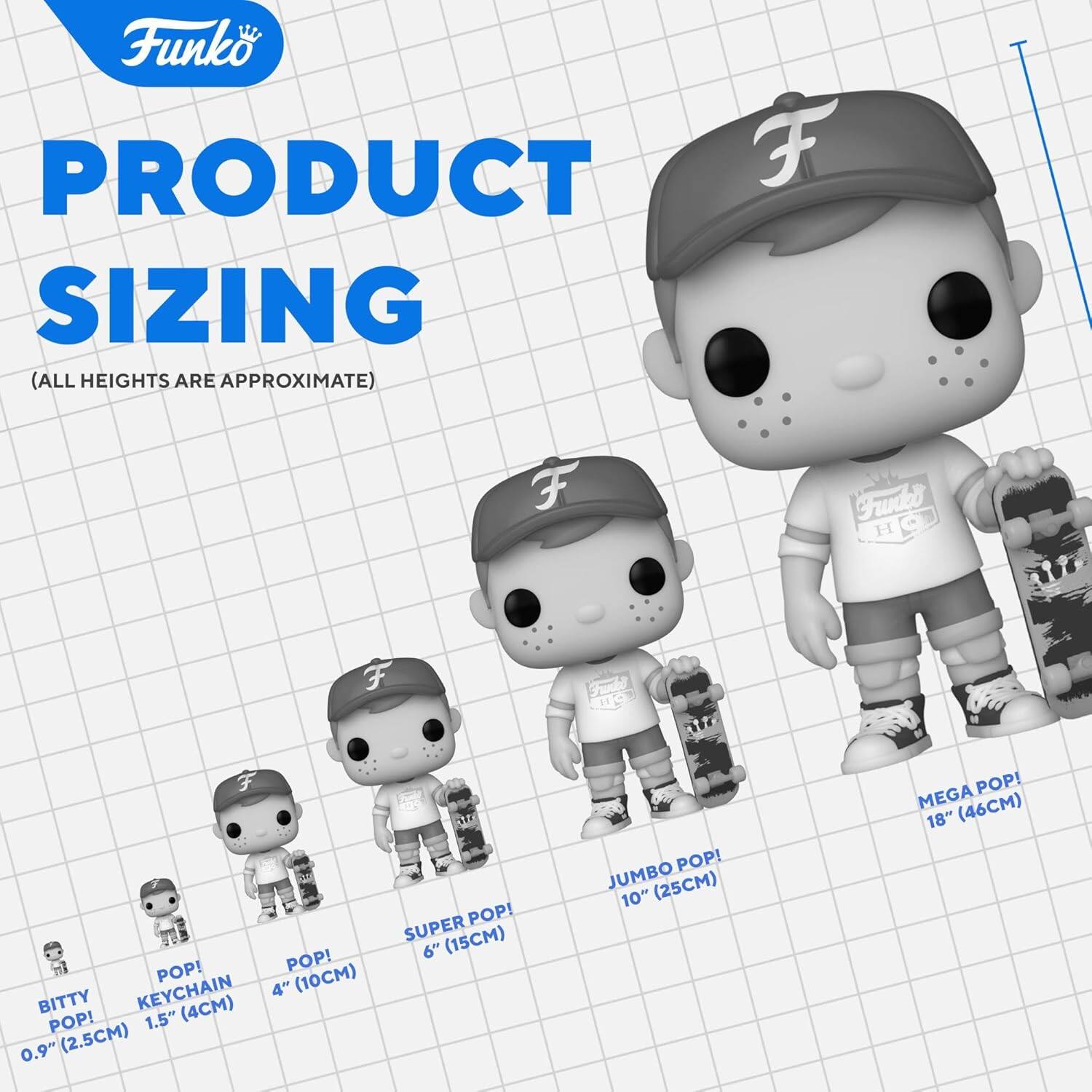 Funko  
PRODUCT SIZING  
(ALL HEIGHTS ARE APPROXIMATE)  

- BITTY POP! 0.9" (2.5CM)  
- POP! KEYCHAIN 1.5" (4CM)  
- POP! 4" (10CM)  
- SUPER POP! 6" (15CM)  
- JUMBO POP! 10" (25CM)  
- MEGA POP! 18" (46CM)