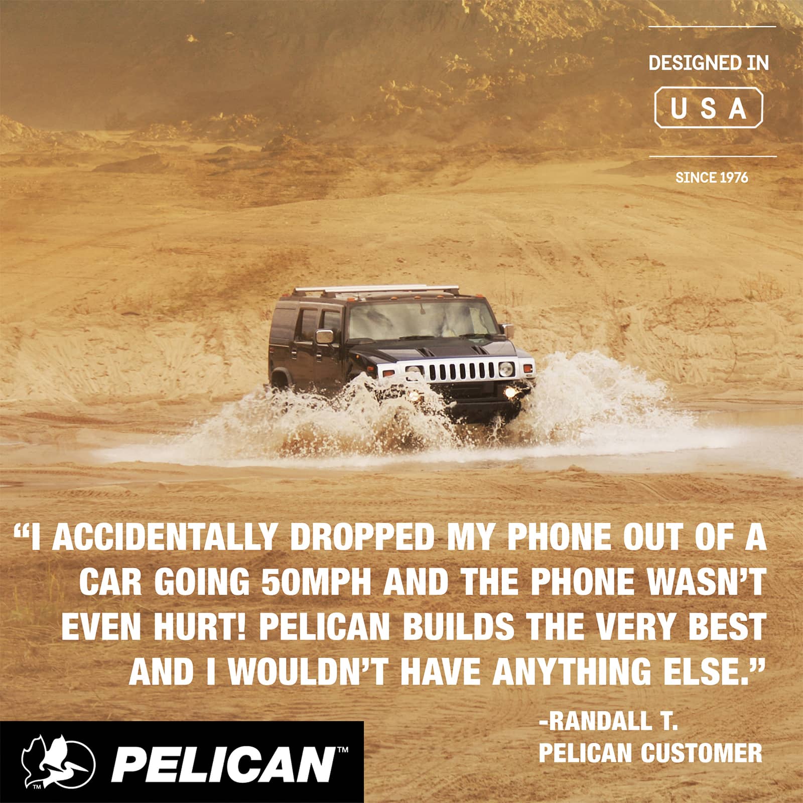 DESIGNED IN USA
SINCE 1976
"I ACCIDENTALLY DROPPED MY PHONE OUT OF A CAR GOING 50MPH AND THE PHONE WASN'T EVEN HURT! PELICAN BUILDS THE VERY BEST AND I WOULDN'T HAVE ANYTHING ELSE."
-RANDALL T.
PELICAN CUSTOMER
PELICAN™