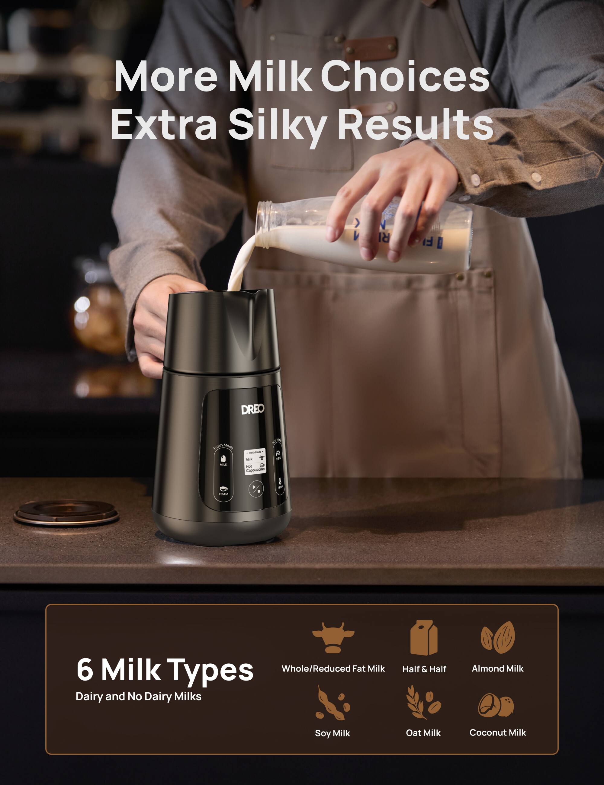 More Milk Choices Extra Silky Results

6 Milk Types
Whole/Reduced Fat Milk
Half & Half
Almond Milk
Soy Milk
Oat Milk
Coconut Milk

Dairy and No Dairy Milks