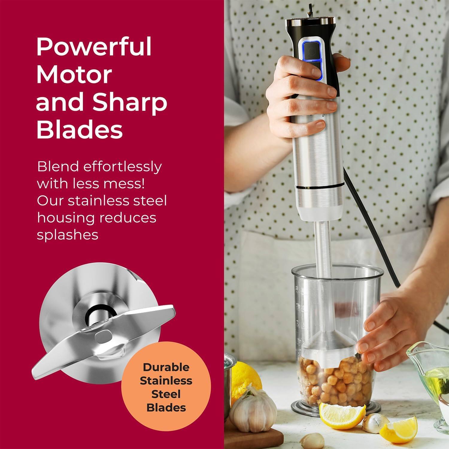Powerful Motor and Sharp Blades
Blend effortlessly with less mess! Our stainless steel housing reduces splashes
Durable Stainless Steel Blades