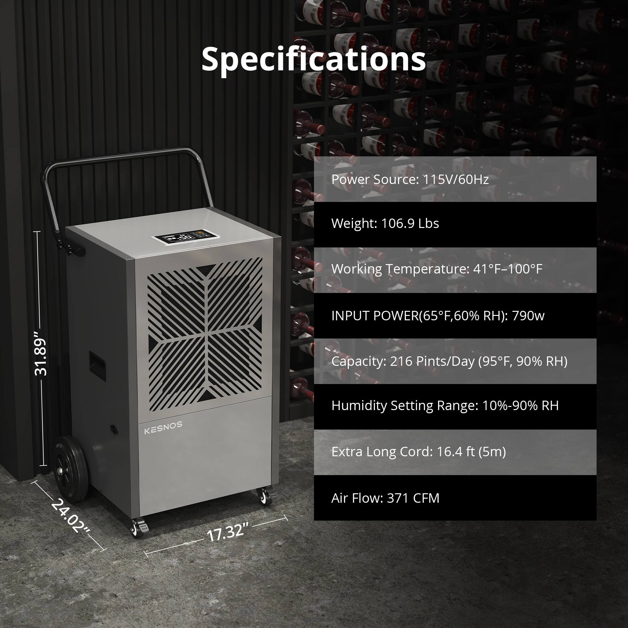 Specifications

Power Source: 115V/60Hz

Weight: 106.9 Lbs

Working Temperature: 41°F-100°F

INPUT POWER (65°F, 60% RH): 790W

Capacity: 216 Pints/Day (95°F, 90% RH)

Humidity Setting Range: 10%-90% RH

Extra Long Cord: 16.4 ft (5m)

Air Flow: 371 CFM