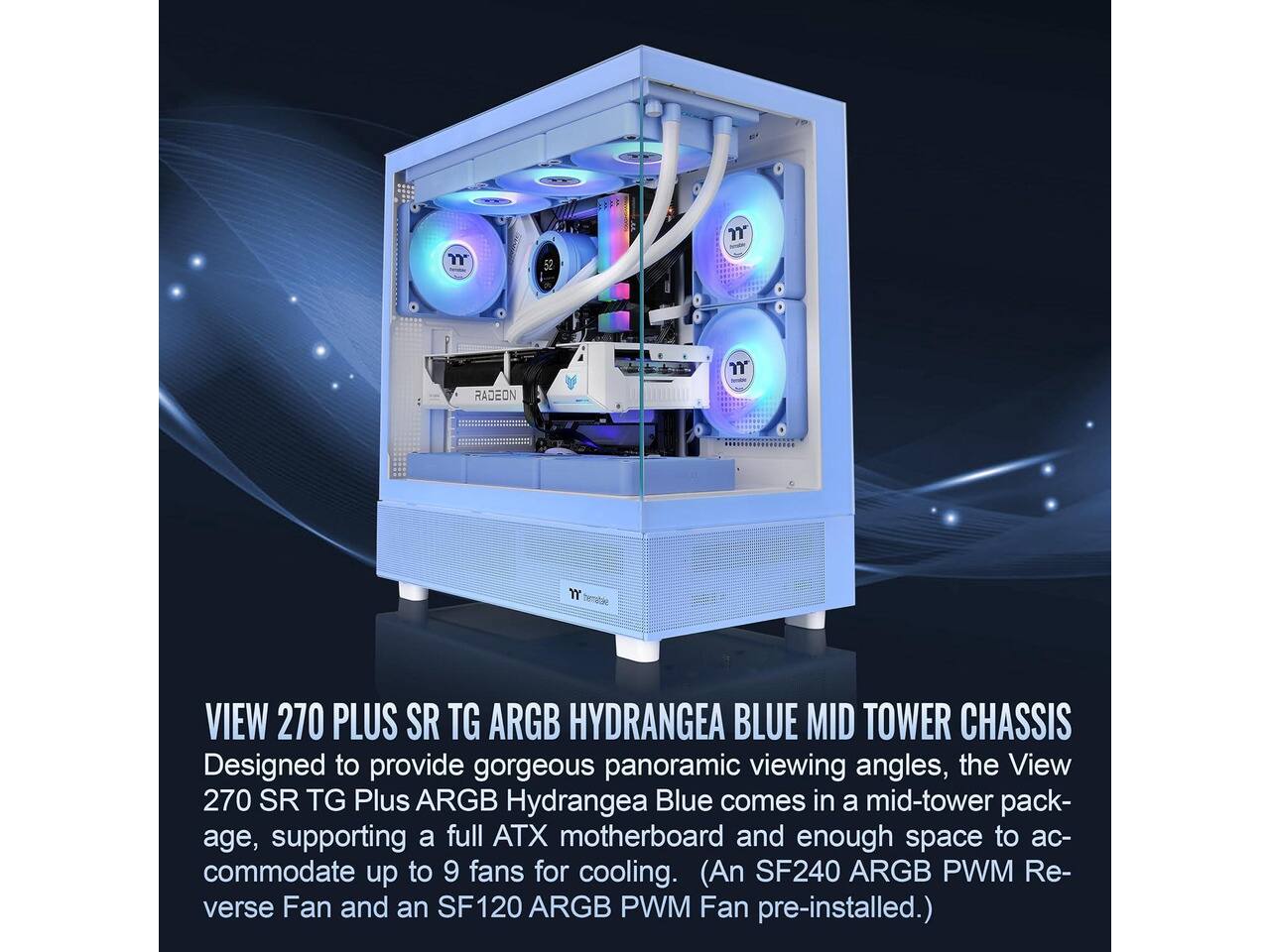 - n
- n
- RADEON
- m
- VIEW 270 PLUS SR TG ARGB HYDRANGEA BLUE MID TOWER CHASSIS
- Designed to provide gorgeous panoramic viewing angles, the View 270 SR TG Plus ARGB Hydrangea Blue comes in a mid-tower package, supporting a full ATX motherboard and enough space to accommodate up to 9 fans for cooling. (An SF240 ARGB PWM Reverse Fan and an SF120 ARGB PWM Fan pre-installed.)