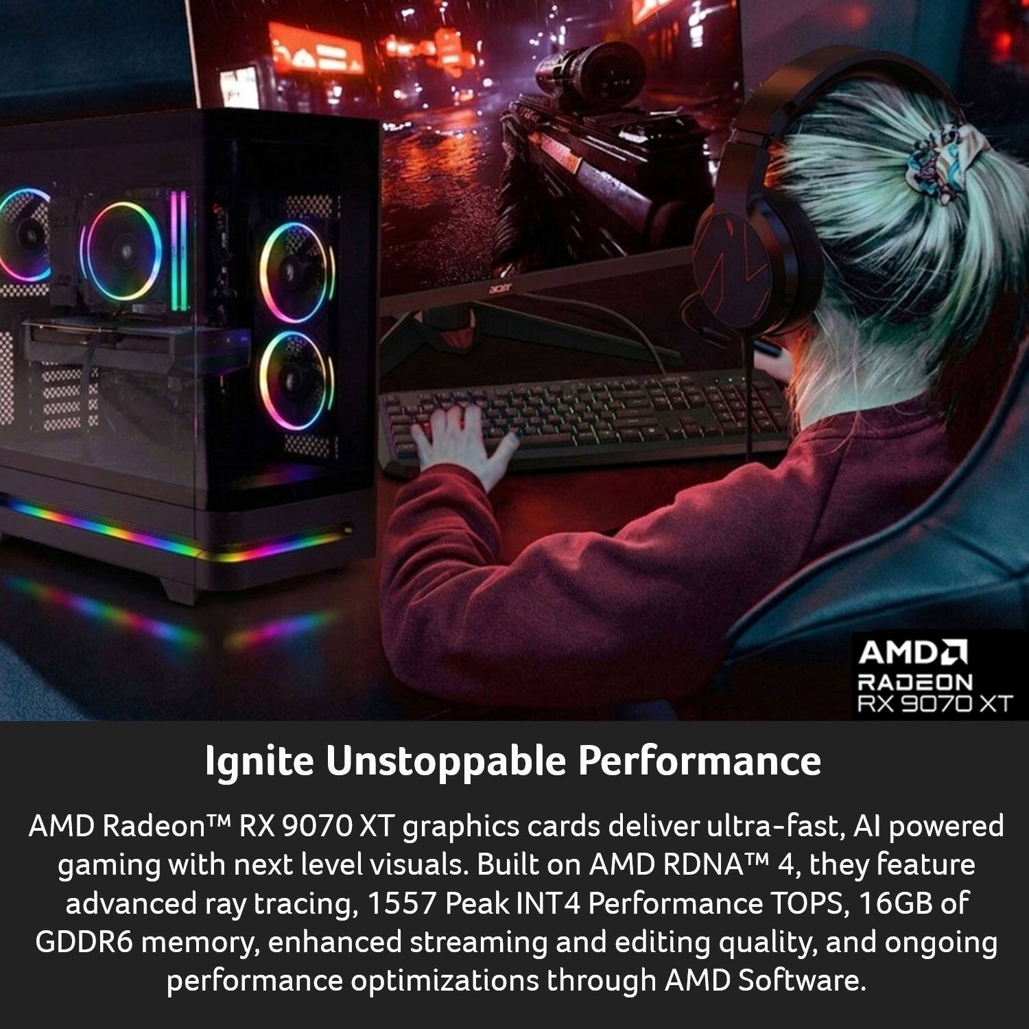 AMD Radeon™ RX 9070 XT Ignite Unstoppable Performance

AMD Radeon™ RX 9070 XT graphics cards deliver ultra-fast, AI-powered gaming with next-level visuals. Built on AMD RDNA™ 4, they feature advanced ray tracing, 1557 Peak INT4 Performance TOPS, 16GB of GDDR6 memory, enhanced streaming and editing quality, and ongoing performance optimizations through AMD Software.
