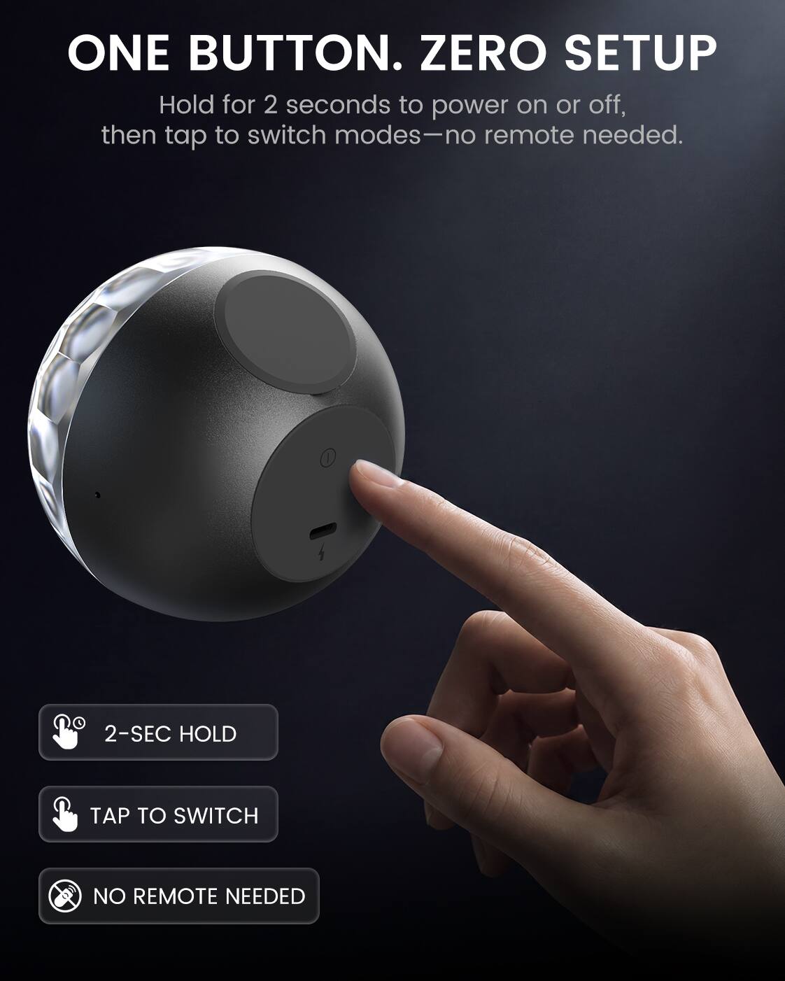 ONE BUTTON. ZERO SETUP  
Hold for 2 seconds to power on or off, then tap to switch modes—no remote needed.  

2-SEC HOLD  
TAP TO SWITCH  
NO REMOTE NEEDED