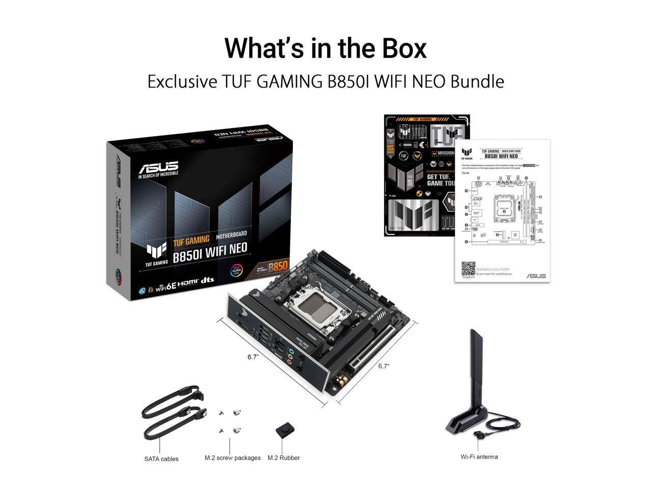 What's in the Box: Exclusive TUF GAMING B8501 WIFI NEO Bundle

ASUS IN SEARCH OF INCREDIBLE

TUF GAMING B8501 WIFI NEO
GAMING MOTHERBOARD TUF WIFI NEO GAMING B8501 TUF HDMI dts WiFi 6E

B850

SOLUTION? Flow:
ASUS
6.7
000
6.7
SATA cables
M.2 screw packages M.2 Rubber
Wi-Fi antenna