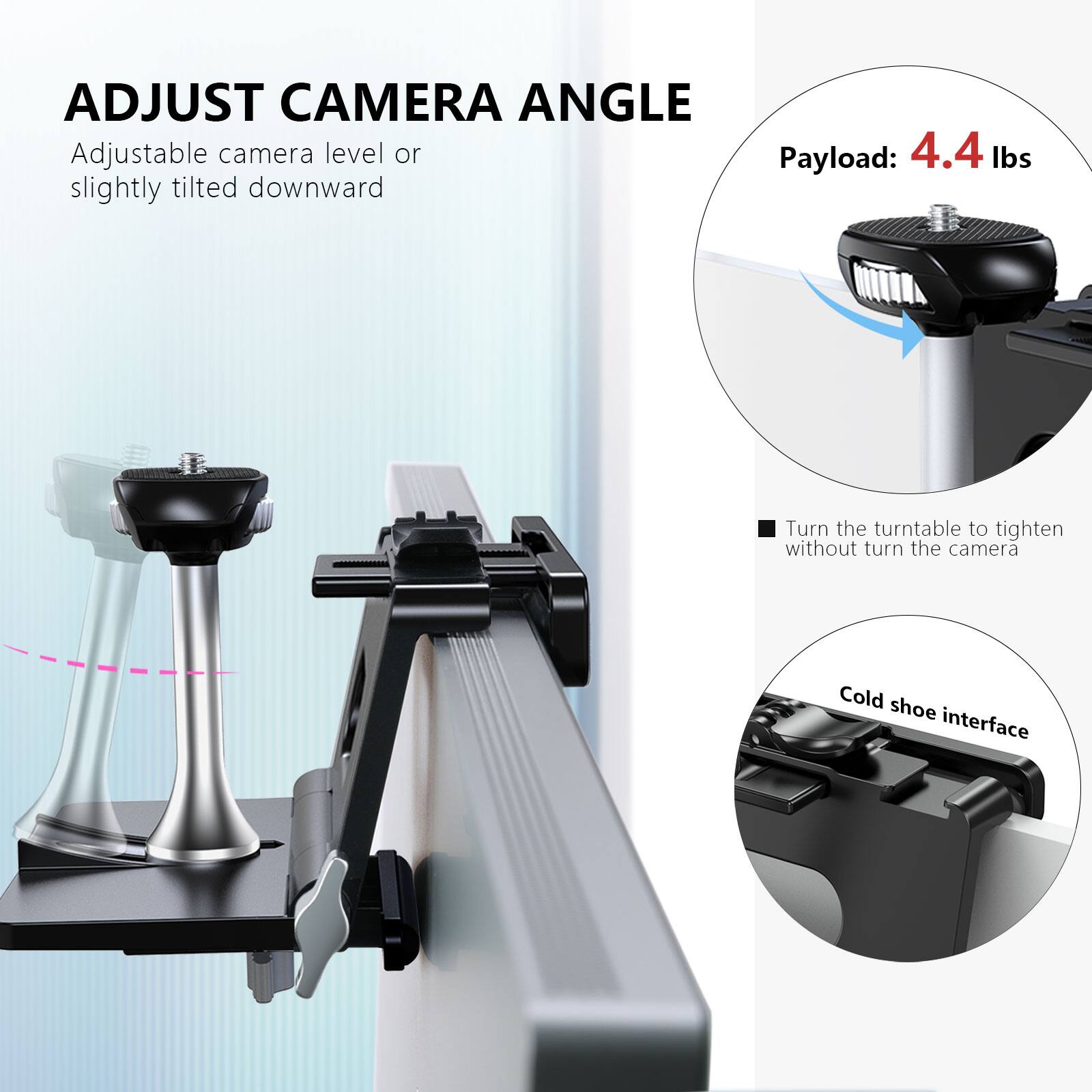 ADJUST CAMERA ANGLE  
Adjustable camera level or slightly tilted downward  

Payload: 4.4 lbs  

Turn the turntable to tighten without turn the camera  

Cold shoe interface
