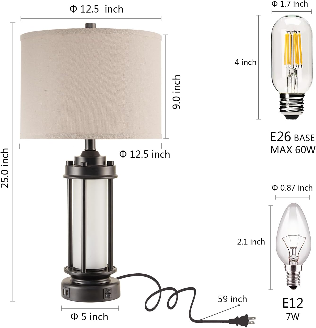 - **Lampshade Dimensions:**
  - Diameter: 12.5 inch
  - Height: 9.0 inch

- **Lamp Base Dimensions:**
  - Diameter: 12.5 inch
  - Height: 4 inch

- **Lamp Dimensions:**
  - Height: 25.0 inch
  - Base Diameter: 5 inch

- **Bulb Dimensions:**
  - E26 Base
  - Maximum Wattage: 60W
  - Diameter: 1.7 inch
  - Height: 4 inch

- **LED Bulb Dimensions:**
  - E12 Base
  - Maximum Wattage: 7W
  - Diameter: 0.87 inch
  - Height: 2.1 inch

- **Cord Length:**
  - 59 inch